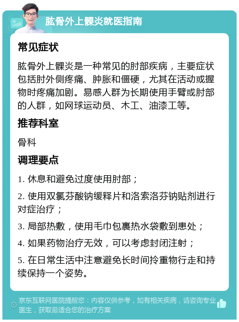 肱骨外上髁炎就医指南 常见症状 肱骨外上髁炎是一种常见的肘部疾病，主要症状包括肘外侧疼痛、肿胀和僵硬，尤其在活动或握物时疼痛加剧。易感人群为长期使用手臂或肘部的人群，如网球运动员、木工、油漆工等。 推荐科室 骨科 调理要点 1. 休息和避免过度使用肘部； 2. 使用双氯芬酸钠缓释片和洛索洛芬钠贴剂进行对症治疗； 3. 局部热敷，使用毛巾包裹热水袋敷到患处； 4. 如果药物治疗无效，可以考虑封闭注射； 5. 在日常生活中注意避免长时间拎重物行走和持续保持一个姿势。