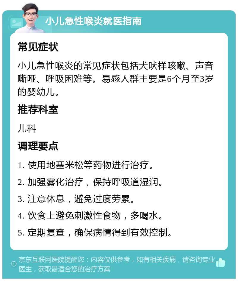 小儿急性喉炎就医指南 常见症状 小儿急性喉炎的常见症状包括犬吠样咳嗽、声音嘶哑、呼吸困难等。易感人群主要是6个月至3岁的婴幼儿。 推荐科室 儿科 调理要点 1. 使用地塞米松等药物进行治疗。 2. 加强雾化治疗，保持呼吸道湿润。 3. 注意休息，避免过度劳累。 4. 饮食上避免刺激性食物，多喝水。 5. 定期复查，确保病情得到有效控制。