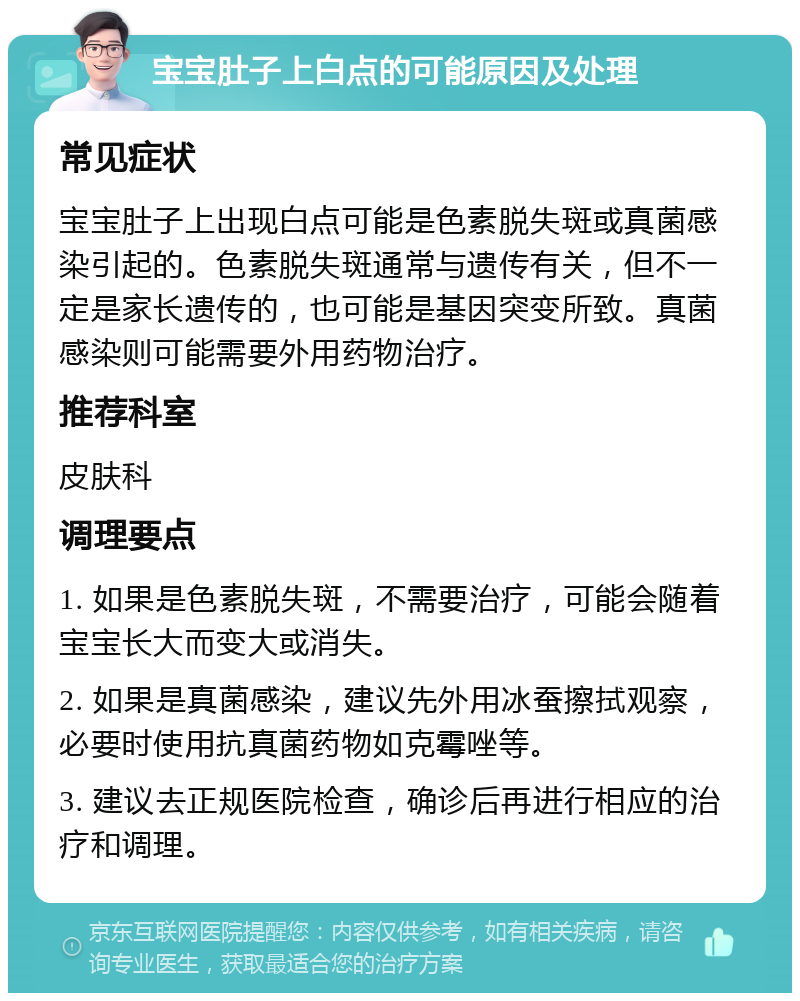 宝宝肚子上白点的可能原因及处理 常见症状 宝宝肚子上出现白点可能是色素脱失斑或真菌感染引起的。色素脱失斑通常与遗传有关，但不一定是家长遗传的，也可能是基因突变所致。真菌感染则可能需要外用药物治疗。 推荐科室 皮肤科 调理要点 1. 如果是色素脱失斑，不需要治疗，可能会随着宝宝长大而变大或消失。 2. 如果是真菌感染，建议先外用冰蚕擦拭观察，必要时使用抗真菌药物如克霉唑等。 3. 建议去正规医院检查，确诊后再进行相应的治疗和调理。