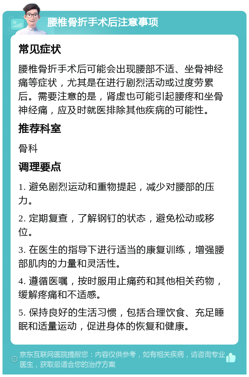 腰椎骨折手术后注意事项 常见症状 腰椎骨折手术后可能会出现腰部不适、坐骨神经痛等症状，尤其是在进行剧烈活动或过度劳累后。需要注意的是，肾虚也可能引起腰疼和坐骨神经痛，应及时就医排除其他疾病的可能性。 推荐科室 骨科 调理要点 1. 避免剧烈运动和重物提起，减少对腰部的压力。 2. 定期复查，了解钢钉的状态，避免松动或移位。 3. 在医生的指导下进行适当的康复训练，增强腰部肌肉的力量和灵活性。 4. 遵循医嘱，按时服用止痛药和其他相关药物，缓解疼痛和不适感。 5. 保持良好的生活习惯，包括合理饮食、充足睡眠和适量运动，促进身体的恢复和健康。