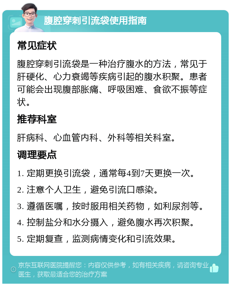 腹腔穿刺引流袋使用指南 常见症状 腹腔穿刺引流袋是一种治疗腹水的方法，常见于肝硬化、心力衰竭等疾病引起的腹水积聚。患者可能会出现腹部胀痛、呼吸困难、食欲不振等症状。 推荐科室 肝病科、心血管内科、外科等相关科室。 调理要点 1. 定期更换引流袋，通常每4到7天更换一次。 2. 注意个人卫生，避免引流口感染。 3. 遵循医嘱，按时服用相关药物，如利尿剂等。 4. 控制盐分和水分摄入，避免腹水再次积聚。 5. 定期复查，监测病情变化和引流效果。