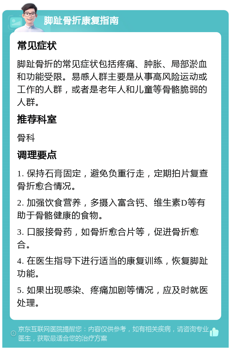 脚趾骨折康复指南 常见症状 脚趾骨折的常见症状包括疼痛、肿胀、局部淤血和功能受限。易感人群主要是从事高风险运动或工作的人群，或者是老年人和儿童等骨骼脆弱的人群。 推荐科室 骨科 调理要点 1. 保持石膏固定，避免负重行走，定期拍片复查骨折愈合情况。 2. 加强饮食营养，多摄入富含钙、维生素D等有助于骨骼健康的食物。 3. 口服接骨药，如骨折愈合片等，促进骨折愈合。 4. 在医生指导下进行适当的康复训练，恢复脚趾功能。 5. 如果出现感染、疼痛加剧等情况，应及时就医处理。