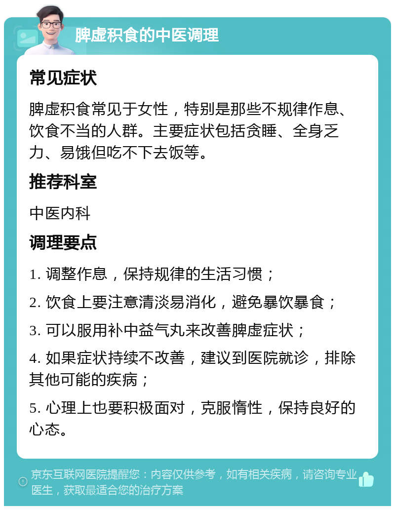 脾虚积食的中医调理 常见症状 脾虚积食常见于女性，特别是那些不规律作息、饮食不当的人群。主要症状包括贪睡、全身乏力、易饿但吃不下去饭等。 推荐科室 中医内科 调理要点 1. 调整作息，保持规律的生活习惯； 2. 饮食上要注意清淡易消化，避免暴饮暴食； 3. 可以服用补中益气丸来改善脾虚症状； 4. 如果症状持续不改善，建议到医院就诊，排除其他可能的疾病； 5. 心理上也要积极面对，克服惰性，保持良好的心态。