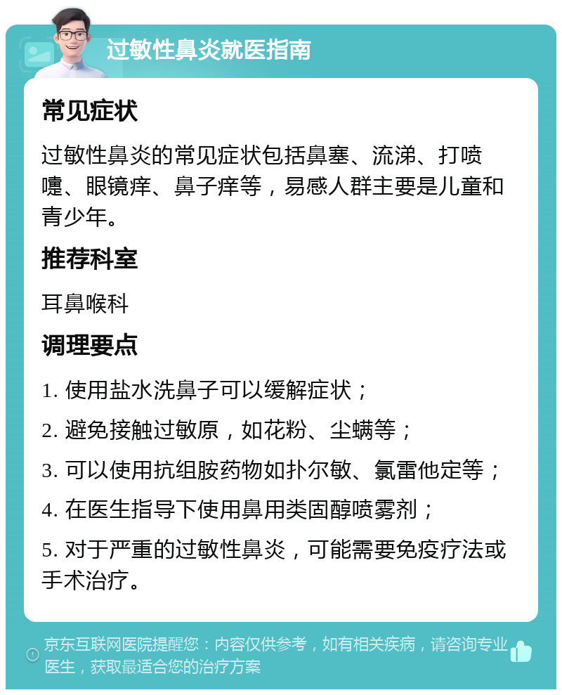 过敏性鼻炎就医指南 常见症状 过敏性鼻炎的常见症状包括鼻塞、流涕、打喷嚏、眼镜痒、鼻子痒等，易感人群主要是儿童和青少年。 推荐科室 耳鼻喉科 调理要点 1. 使用盐水洗鼻子可以缓解症状； 2. 避免接触过敏原，如花粉、尘螨等； 3. 可以使用抗组胺药物如扑尔敏、氯雷他定等； 4. 在医生指导下使用鼻用类固醇喷雾剂； 5. 对于严重的过敏性鼻炎，可能需要免疫疗法或手术治疗。