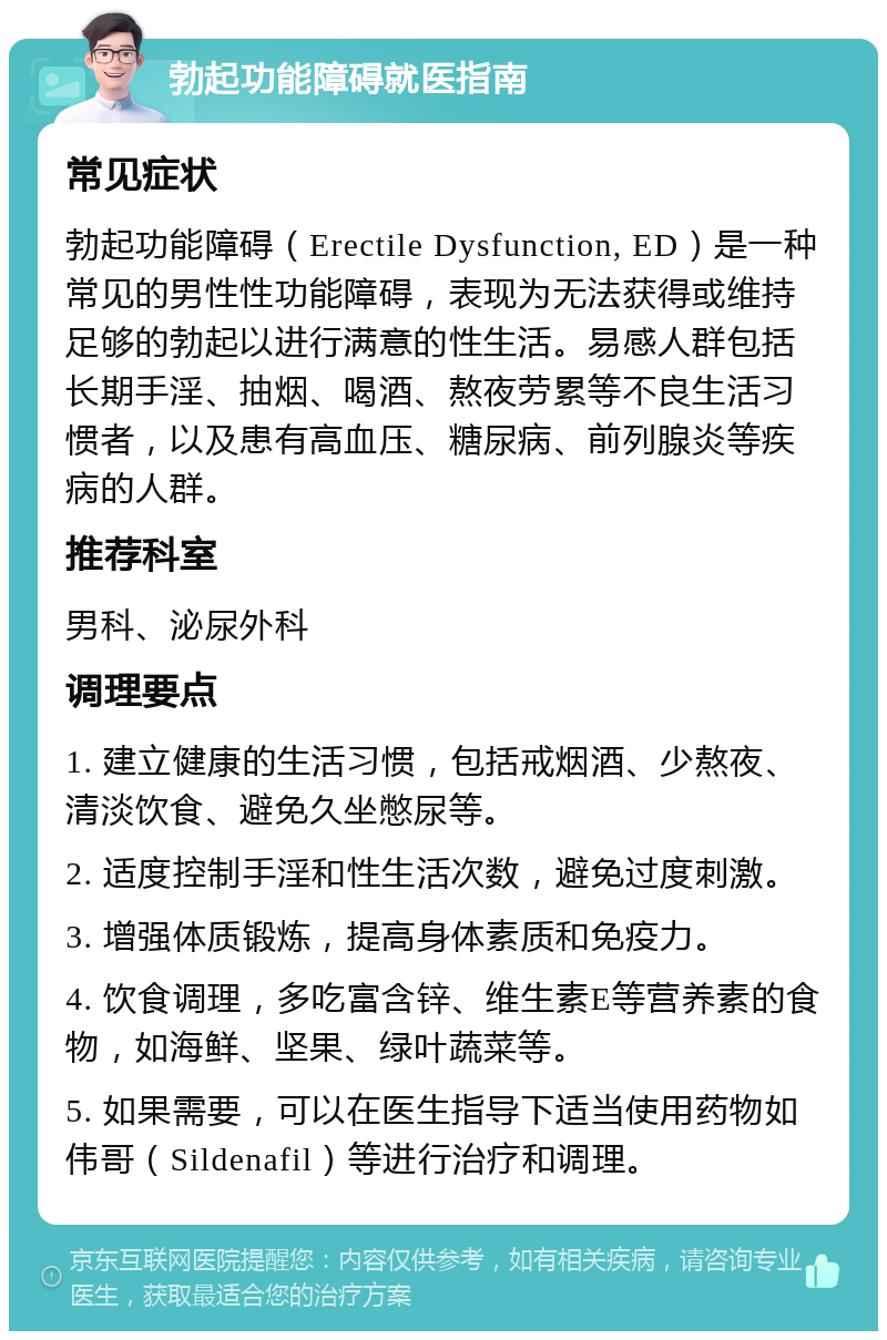 勃起功能障碍就医指南 常见症状 勃起功能障碍（Erectile Dysfunction, ED）是一种常见的男性性功能障碍，表现为无法获得或维持足够的勃起以进行满意的性生活。易感人群包括长期手淫、抽烟、喝酒、熬夜劳累等不良生活习惯者，以及患有高血压、糖尿病、前列腺炎等疾病的人群。 推荐科室 男科、泌尿外科 调理要点 1. 建立健康的生活习惯，包括戒烟酒、少熬夜、清淡饮食、避免久坐憋尿等。 2. 适度控制手淫和性生活次数，避免过度刺激。 3. 增强体质锻炼，提高身体素质和免疫力。 4. 饮食调理，多吃富含锌、维生素E等营养素的食物，如海鲜、坚果、绿叶蔬菜等。 5. 如果需要，可以在医生指导下适当使用药物如伟哥（Sildenafil）等进行治疗和调理。