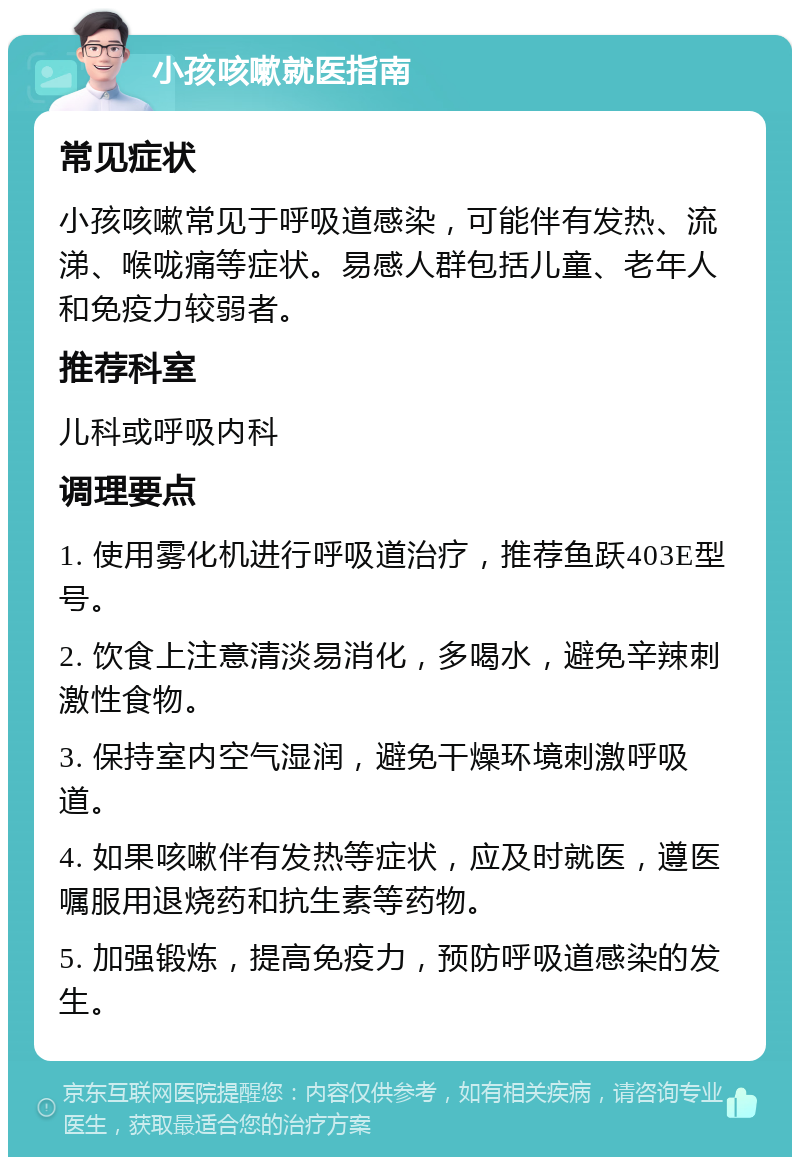 小孩咳嗽就医指南 常见症状 小孩咳嗽常见于呼吸道感染，可能伴有发热、流涕、喉咙痛等症状。易感人群包括儿童、老年人和免疫力较弱者。 推荐科室 儿科或呼吸内科 调理要点 1. 使用雾化机进行呼吸道治疗，推荐鱼跃403E型号。 2. 饮食上注意清淡易消化，多喝水，避免辛辣刺激性食物。 3. 保持室内空气湿润，避免干燥环境刺激呼吸道。 4. 如果咳嗽伴有发热等症状，应及时就医，遵医嘱服用退烧药和抗生素等药物。 5. 加强锻炼，提高免疫力，预防呼吸道感染的发生。