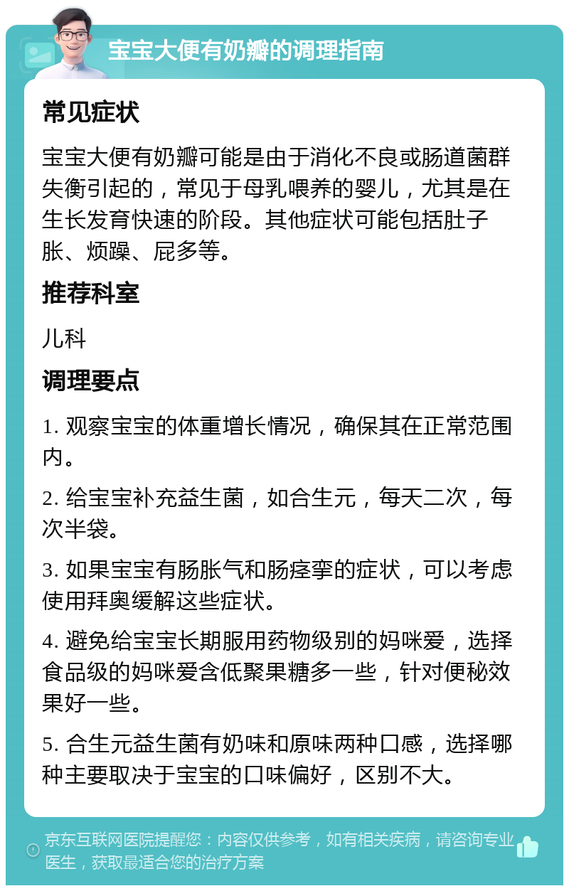 宝宝大便有奶瓣的调理指南 常见症状 宝宝大便有奶瓣可能是由于消化不良或肠道菌群失衡引起的，常见于母乳喂养的婴儿，尤其是在生长发育快速的阶段。其他症状可能包括肚子胀、烦躁、屁多等。 推荐科室 儿科 调理要点 1. 观察宝宝的体重增长情况，确保其在正常范围内。 2. 给宝宝补充益生菌，如合生元，每天二次，每次半袋。 3. 如果宝宝有肠胀气和肠痉挛的症状，可以考虑使用拜奥缓解这些症状。 4. 避免给宝宝长期服用药物级别的妈咪爱，选择食品级的妈咪爱含低聚果糖多一些，针对便秘效果好一些。 5. 合生元益生菌有奶味和原味两种口感，选择哪种主要取决于宝宝的口味偏好，区别不大。