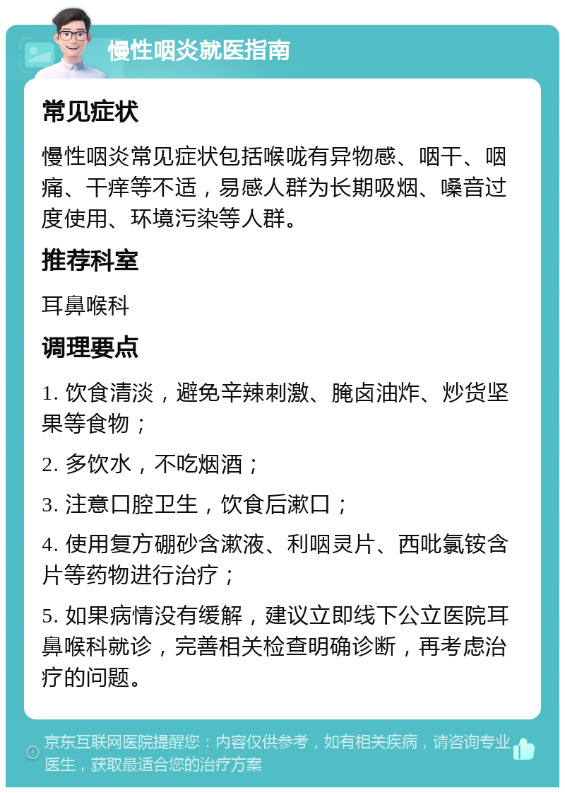 慢性咽炎就医指南 常见症状 慢性咽炎常见症状包括喉咙有异物感、咽干、咽痛、干痒等不适，易感人群为长期吸烟、嗓音过度使用、环境污染等人群。 推荐科室 耳鼻喉科 调理要点 1. 饮食清淡，避免辛辣刺激、腌卤油炸、炒货坚果等食物； 2. 多饮水，不吃烟酒； 3. 注意口腔卫生，饮食后漱口； 4. 使用复方硼砂含漱液、利咽灵片、西吡氯铵含片等药物进行治疗； 5. 如果病情没有缓解，建议立即线下公立医院耳鼻喉科就诊，完善相关检查明确诊断，再考虑治疗的问题。