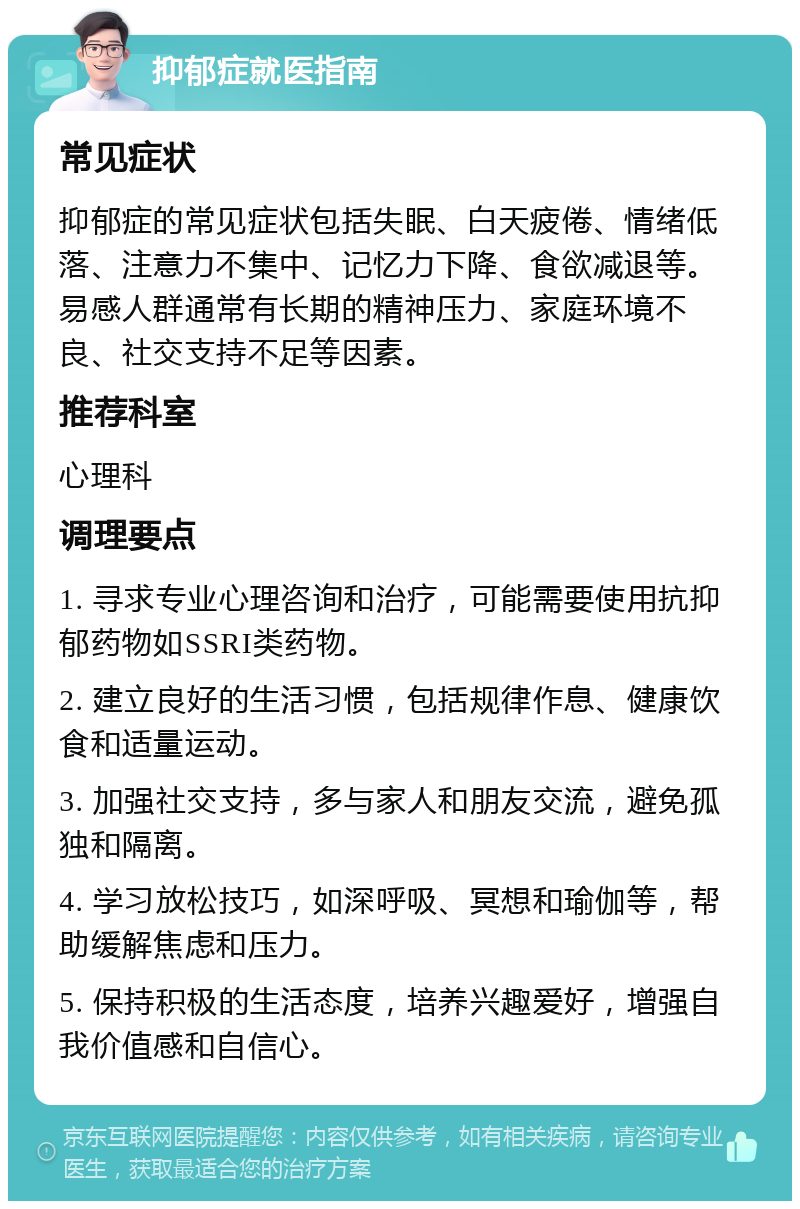 抑郁症就医指南 常见症状 抑郁症的常见症状包括失眠、白天疲倦、情绪低落、注意力不集中、记忆力下降、食欲减退等。易感人群通常有长期的精神压力、家庭环境不良、社交支持不足等因素。 推荐科室 心理科 调理要点 1. 寻求专业心理咨询和治疗，可能需要使用抗抑郁药物如SSRI类药物。 2. 建立良好的生活习惯，包括规律作息、健康饮食和适量运动。 3. 加强社交支持，多与家人和朋友交流，避免孤独和隔离。 4. 学习放松技巧，如深呼吸、冥想和瑜伽等，帮助缓解焦虑和压力。 5. 保持积极的生活态度，培养兴趣爱好，增强自我价值感和自信心。