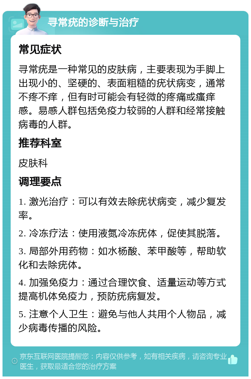 寻常疣的诊断与治疗 常见症状 寻常疣是一种常见的皮肤病，主要表现为手脚上出现小的、坚硬的、表面粗糙的疣状病变，通常不疼不痒，但有时可能会有轻微的疼痛或瘙痒感。易感人群包括免疫力较弱的人群和经常接触病毒的人群。 推荐科室 皮肤科 调理要点 1. 激光治疗：可以有效去除疣状病变，减少复发率。 2. 冷冻疗法：使用液氮冷冻疣体，促使其脱落。 3. 局部外用药物：如水杨酸、苯甲酸等，帮助软化和去除疣体。 4. 加强免疫力：通过合理饮食、适量运动等方式提高机体免疫力，预防疣病复发。 5. 注意个人卫生：避免与他人共用个人物品，减少病毒传播的风险。