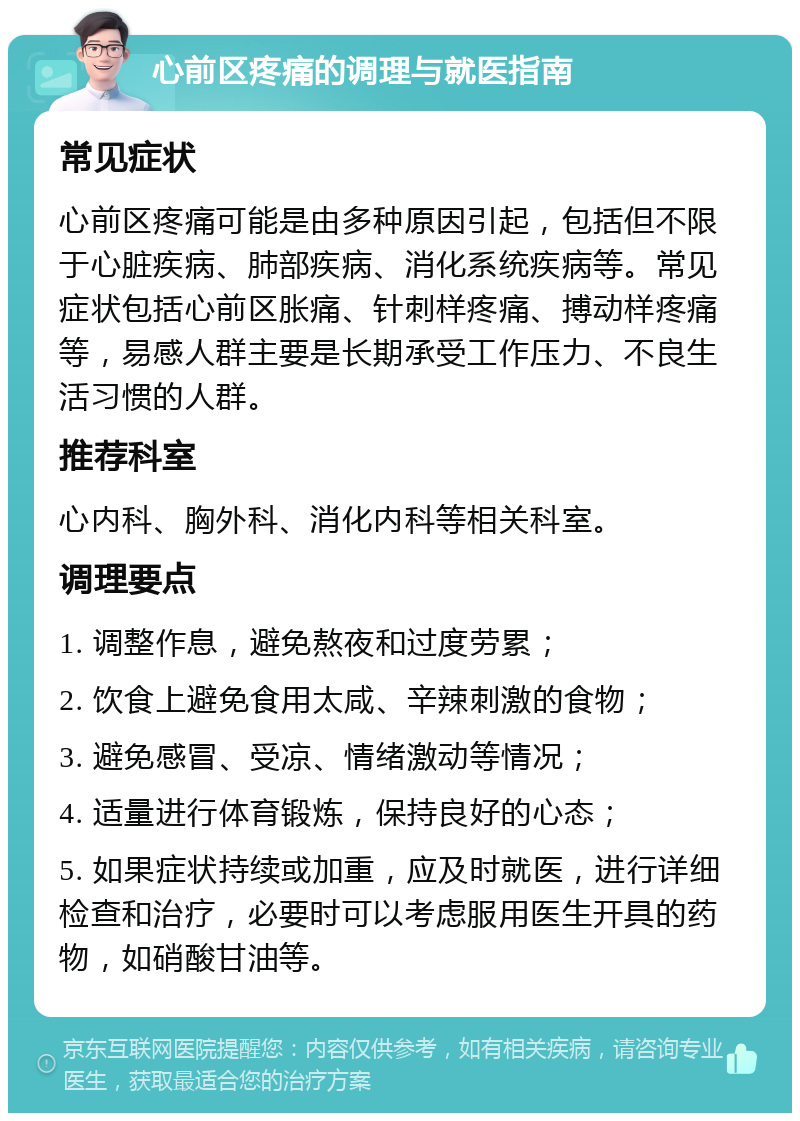 心前区疼痛的调理与就医指南 常见症状 心前区疼痛可能是由多种原因引起，包括但不限于心脏疾病、肺部疾病、消化系统疾病等。常见症状包括心前区胀痛、针刺样疼痛、搏动样疼痛等，易感人群主要是长期承受工作压力、不良生活习惯的人群。 推荐科室 心内科、胸外科、消化内科等相关科室。 调理要点 1. 调整作息，避免熬夜和过度劳累； 2. 饮食上避免食用太咸、辛辣刺激的食物； 3. 避免感冒、受凉、情绪激动等情况； 4. 适量进行体育锻炼，保持良好的心态； 5. 如果症状持续或加重，应及时就医，进行详细检查和治疗，必要时可以考虑服用医生开具的药物，如硝酸甘油等。