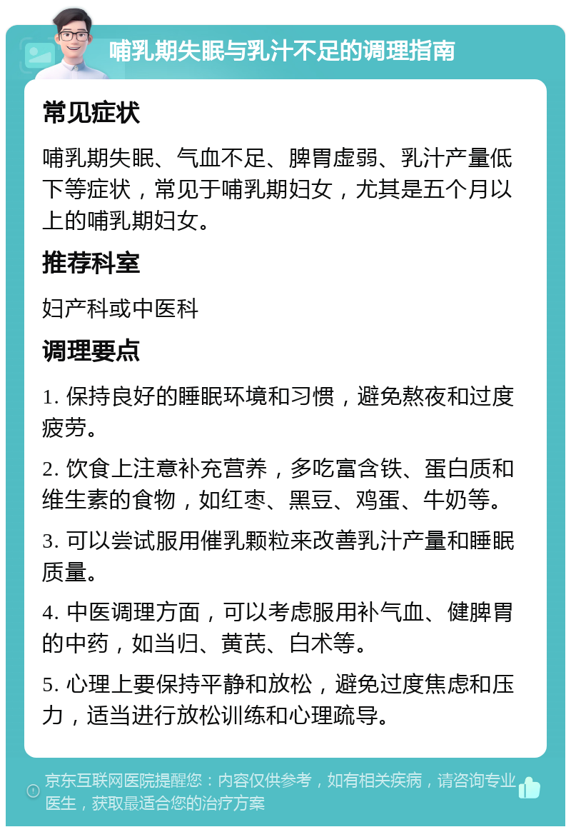 哺乳期失眠与乳汁不足的调理指南 常见症状 哺乳期失眠、气血不足、脾胃虚弱、乳汁产量低下等症状，常见于哺乳期妇女，尤其是五个月以上的哺乳期妇女。 推荐科室 妇产科或中医科 调理要点 1. 保持良好的睡眠环境和习惯，避免熬夜和过度疲劳。 2. 饮食上注意补充营养，多吃富含铁、蛋白质和维生素的食物，如红枣、黑豆、鸡蛋、牛奶等。 3. 可以尝试服用催乳颗粒来改善乳汁产量和睡眠质量。 4. 中医调理方面，可以考虑服用补气血、健脾胃的中药，如当归、黄芪、白术等。 5. 心理上要保持平静和放松，避免过度焦虑和压力，适当进行放松训练和心理疏导。