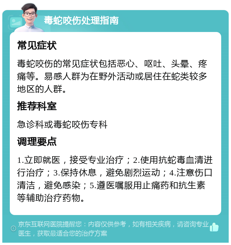 毒蛇咬伤处理指南 常见症状 毒蛇咬伤的常见症状包括恶心、呕吐、头晕、疼痛等。易感人群为在野外活动或居住在蛇类较多地区的人群。 推荐科室 急诊科或毒蛇咬伤专科 调理要点 1.立即就医，接受专业治疗；2.使用抗蛇毒血清进行治疗；3.保持休息，避免剧烈运动；4.注意伤口清洁，避免感染；5.遵医嘱服用止痛药和抗生素等辅助治疗药物。