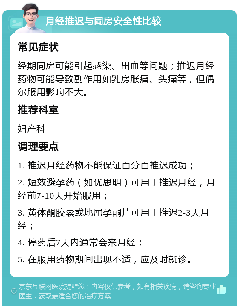 月经推迟与同房安全性比较 常见症状 经期同房可能引起感染、出血等问题；推迟月经药物可能导致副作用如乳房胀痛、头痛等，但偶尔服用影响不大。 推荐科室 妇产科 调理要点 1. 推迟月经药物不能保证百分百推迟成功； 2. 短效避孕药（如优思明）可用于推迟月经，月经前7-10天开始服用； 3. 黄体酮胶囊或地屈孕酮片可用于推迟2-3天月经； 4. 停药后7天内通常会来月经； 5. 在服用药物期间出现不适，应及时就诊。