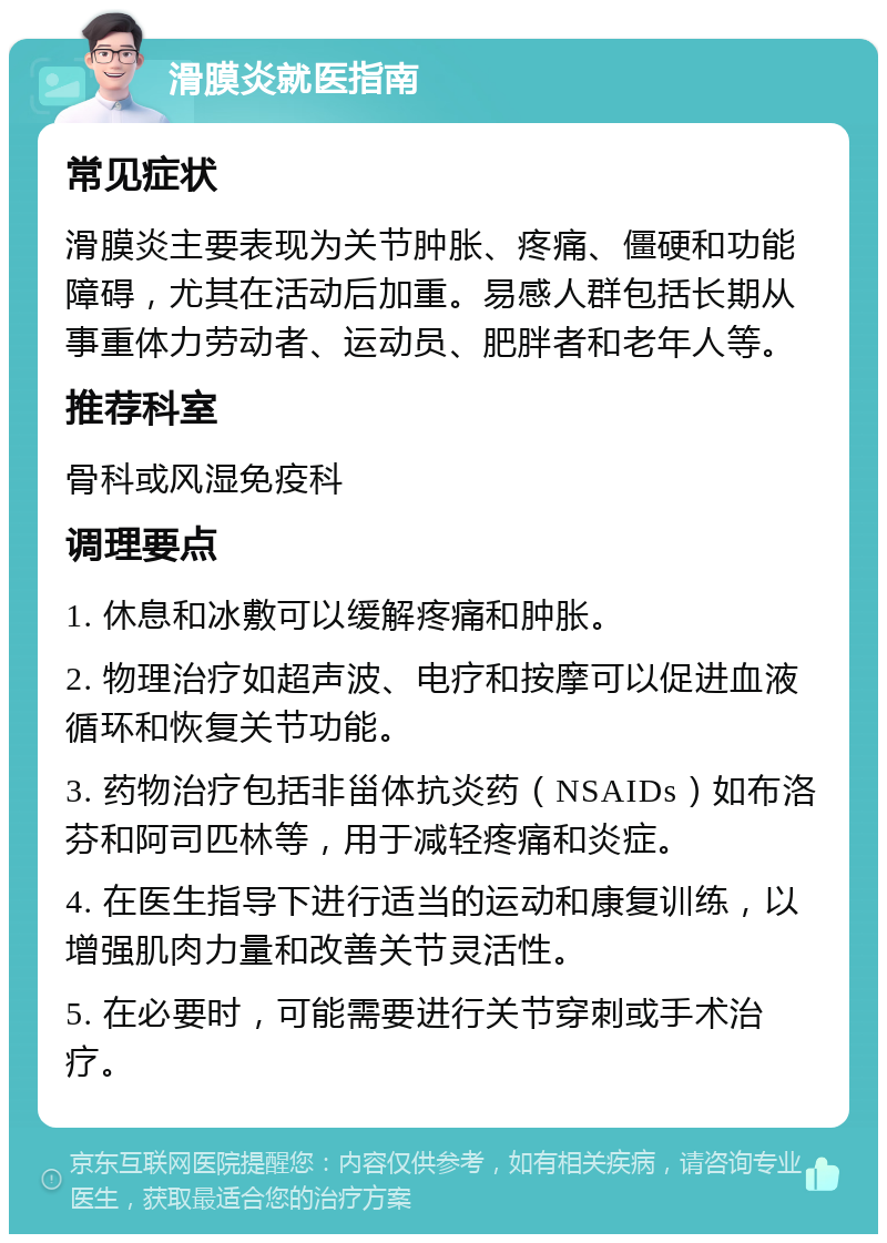 滑膜炎就医指南 常见症状 滑膜炎主要表现为关节肿胀、疼痛、僵硬和功能障碍，尤其在活动后加重。易感人群包括长期从事重体力劳动者、运动员、肥胖者和老年人等。 推荐科室 骨科或风湿免疫科 调理要点 1. 休息和冰敷可以缓解疼痛和肿胀。 2. 物理治疗如超声波、电疗和按摩可以促进血液循环和恢复关节功能。 3. 药物治疗包括非甾体抗炎药（NSAIDs）如布洛芬和阿司匹林等，用于减轻疼痛和炎症。 4. 在医生指导下进行适当的运动和康复训练，以增强肌肉力量和改善关节灵活性。 5. 在必要时，可能需要进行关节穿刺或手术治疗。