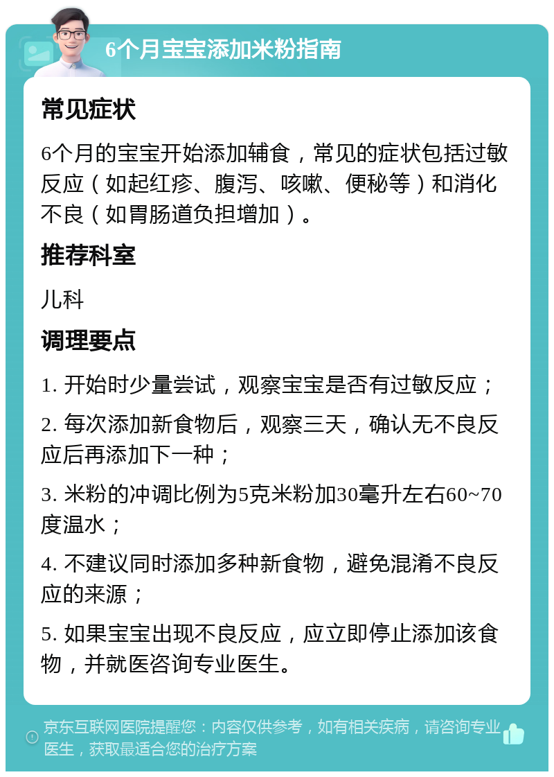 6个月宝宝添加米粉指南 常见症状 6个月的宝宝开始添加辅食，常见的症状包括过敏反应（如起红疹、腹泻、咳嗽、便秘等）和消化不良（如胃肠道负担增加）。 推荐科室 儿科 调理要点 1. 开始时少量尝试，观察宝宝是否有过敏反应； 2. 每次添加新食物后，观察三天，确认无不良反应后再添加下一种； 3. 米粉的冲调比例为5克米粉加30毫升左右60~70度温水； 4. 不建议同时添加多种新食物，避免混淆不良反应的来源； 5. 如果宝宝出现不良反应，应立即停止添加该食物，并就医咨询专业医生。