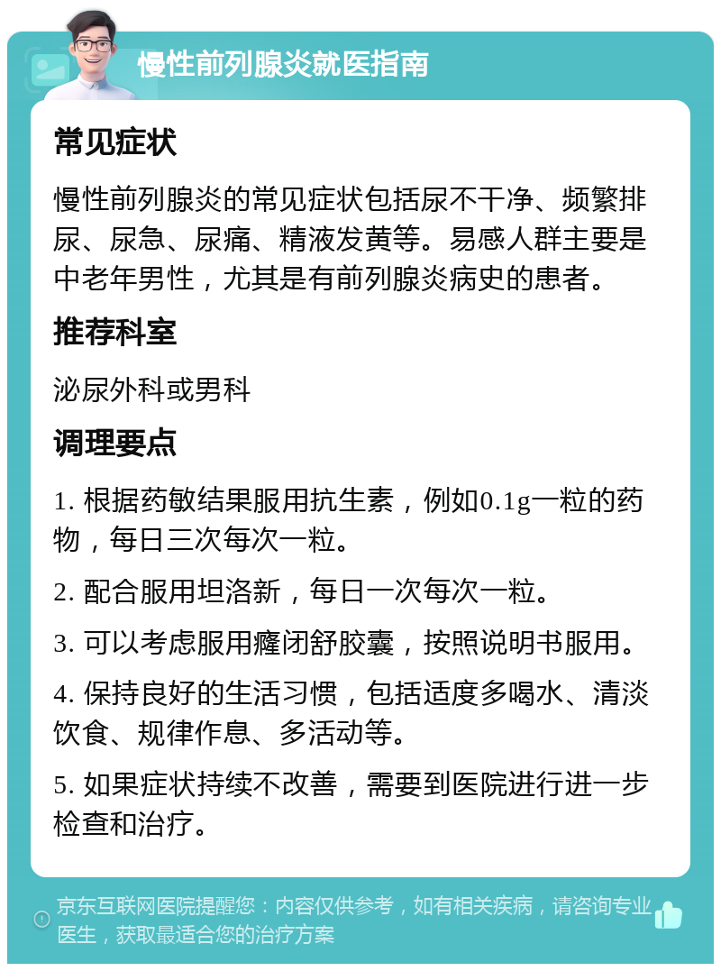 慢性前列腺炎就医指南 常见症状 慢性前列腺炎的常见症状包括尿不干净、频繁排尿、尿急、尿痛、精液发黄等。易感人群主要是中老年男性，尤其是有前列腺炎病史的患者。 推荐科室 泌尿外科或男科 调理要点 1. 根据药敏结果服用抗生素，例如0.1g一粒的药物，每日三次每次一粒。 2. 配合服用坦洛新，每日一次每次一粒。 3. 可以考虑服用癃闭舒胶囊，按照说明书服用。 4. 保持良好的生活习惯，包括适度多喝水、清淡饮食、规律作息、多活动等。 5. 如果症状持续不改善，需要到医院进行进一步检查和治疗。