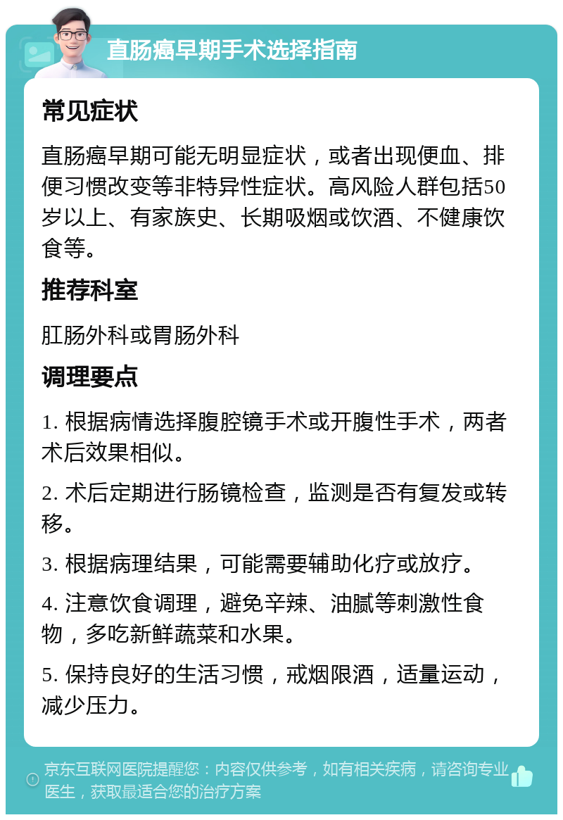 直肠癌早期手术选择指南 常见症状 直肠癌早期可能无明显症状，或者出现便血、排便习惯改变等非特异性症状。高风险人群包括50岁以上、有家族史、长期吸烟或饮酒、不健康饮食等。 推荐科室 肛肠外科或胃肠外科 调理要点 1. 根据病情选择腹腔镜手术或开腹性手术，两者术后效果相似。 2. 术后定期进行肠镜检查，监测是否有复发或转移。 3. 根据病理结果，可能需要辅助化疗或放疗。 4. 注意饮食调理，避免辛辣、油腻等刺激性食物，多吃新鲜蔬菜和水果。 5. 保持良好的生活习惯，戒烟限酒，适量运动，减少压力。