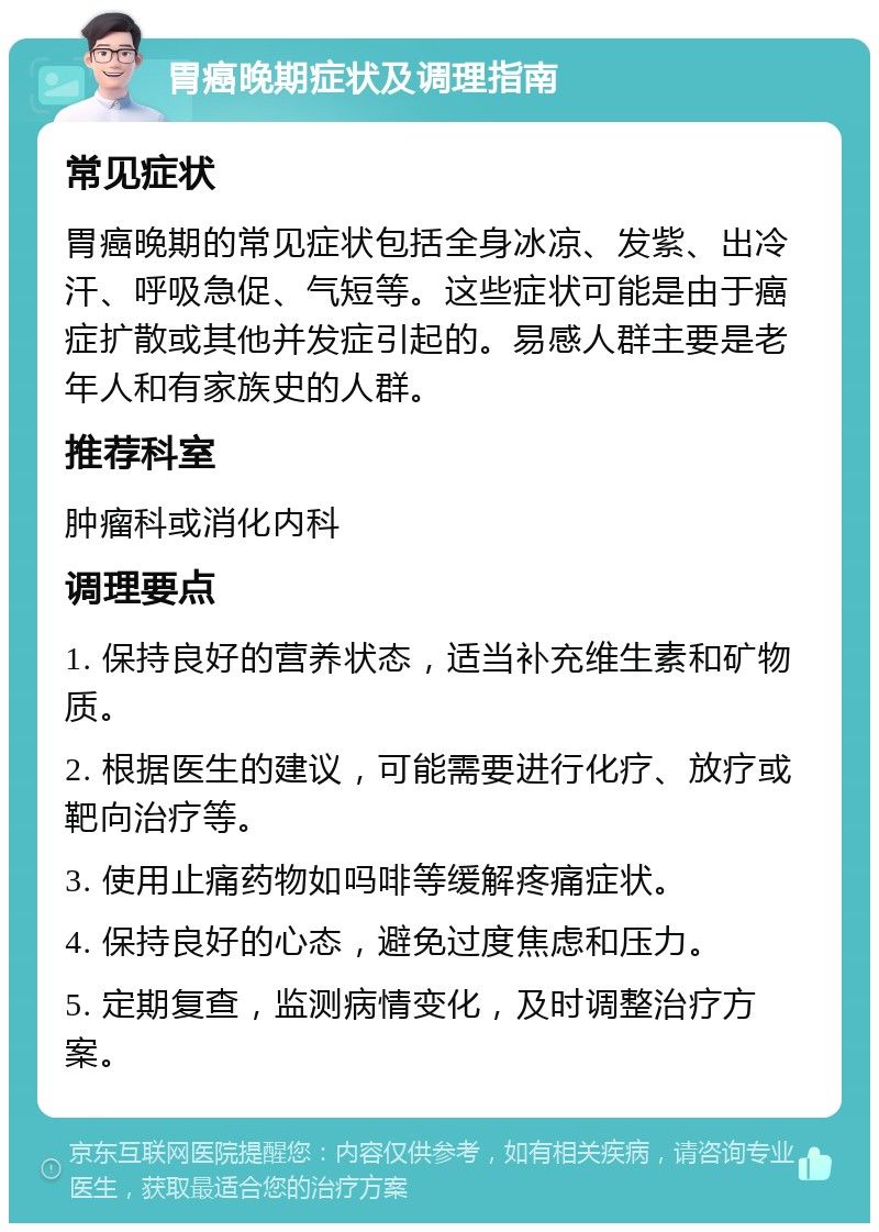 胃癌晚期症状及调理指南 常见症状 胃癌晚期的常见症状包括全身冰凉、发紫、出冷汗、呼吸急促、气短等。这些症状可能是由于癌症扩散或其他并发症引起的。易感人群主要是老年人和有家族史的人群。 推荐科室 肿瘤科或消化内科 调理要点 1. 保持良好的营养状态，适当补充维生素和矿物质。 2. 根据医生的建议，可能需要进行化疗、放疗或靶向治疗等。 3. 使用止痛药物如吗啡等缓解疼痛症状。 4. 保持良好的心态，避免过度焦虑和压力。 5. 定期复查，监测病情变化，及时调整治疗方案。