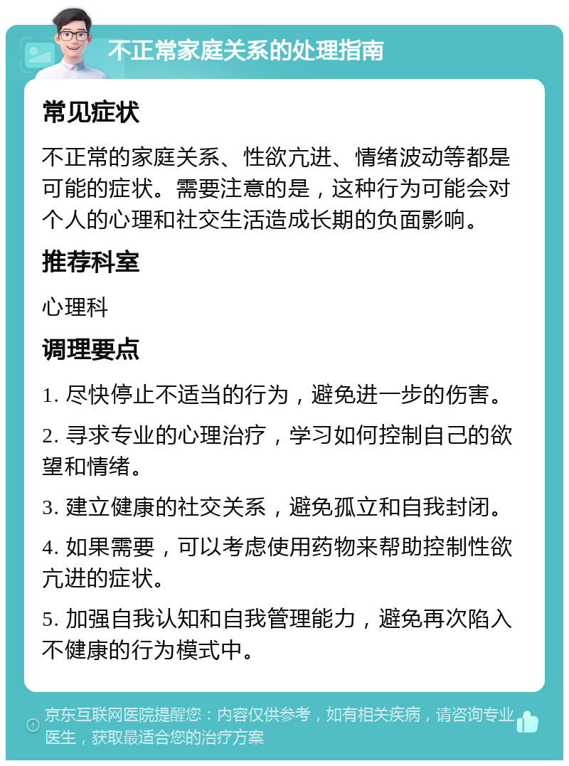 不正常家庭关系的处理指南 常见症状 不正常的家庭关系、性欲亢进、情绪波动等都是可能的症状。需要注意的是，这种行为可能会对个人的心理和社交生活造成长期的负面影响。 推荐科室 心理科 调理要点 1. 尽快停止不适当的行为，避免进一步的伤害。 2. 寻求专业的心理治疗，学习如何控制自己的欲望和情绪。 3. 建立健康的社交关系，避免孤立和自我封闭。 4. 如果需要，可以考虑使用药物来帮助控制性欲亢进的症状。 5. 加强自我认知和自我管理能力，避免再次陷入不健康的行为模式中。