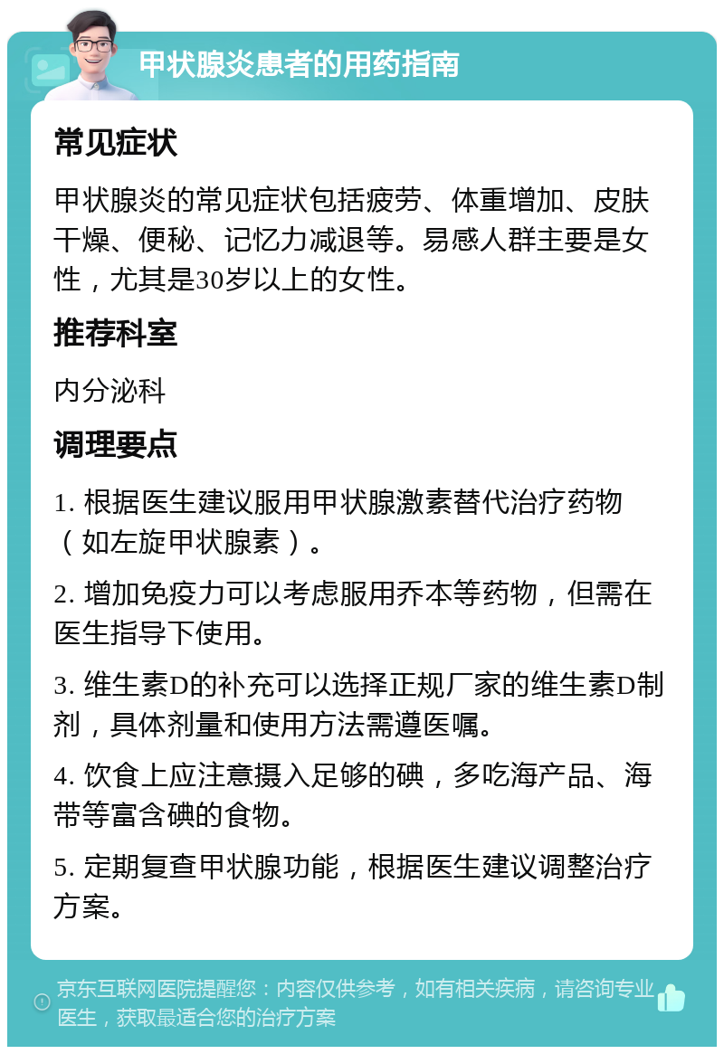 甲状腺炎患者的用药指南 常见症状 甲状腺炎的常见症状包括疲劳、体重增加、皮肤干燥、便秘、记忆力减退等。易感人群主要是女性，尤其是30岁以上的女性。 推荐科室 内分泌科 调理要点 1. 根据医生建议服用甲状腺激素替代治疗药物（如左旋甲状腺素）。 2. 增加免疫力可以考虑服用乔本等药物，但需在医生指导下使用。 3. 维生素D的补充可以选择正规厂家的维生素D制剂，具体剂量和使用方法需遵医嘱。 4. 饮食上应注意摄入足够的碘，多吃海产品、海带等富含碘的食物。 5. 定期复查甲状腺功能，根据医生建议调整治疗方案。