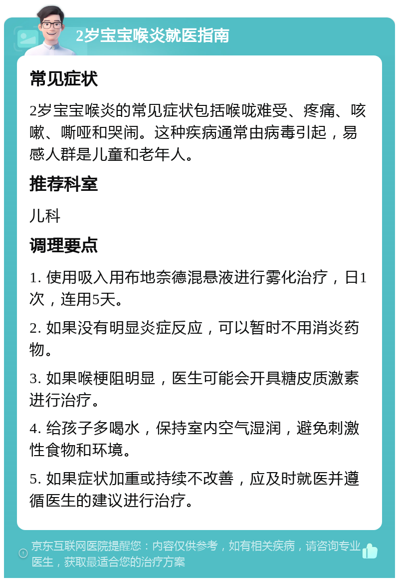 2岁宝宝喉炎就医指南 常见症状 2岁宝宝喉炎的常见症状包括喉咙难受、疼痛、咳嗽、嘶哑和哭闹。这种疾病通常由病毒引起，易感人群是儿童和老年人。 推荐科室 儿科 调理要点 1. 使用吸入用布地奈德混悬液进行雾化治疗，日1次，连用5天。 2. 如果没有明显炎症反应，可以暂时不用消炎药物。 3. 如果喉梗阻明显，医生可能会开具糖皮质激素进行治疗。 4. 给孩子多喝水，保持室内空气湿润，避免刺激性食物和环境。 5. 如果症状加重或持续不改善，应及时就医并遵循医生的建议进行治疗。