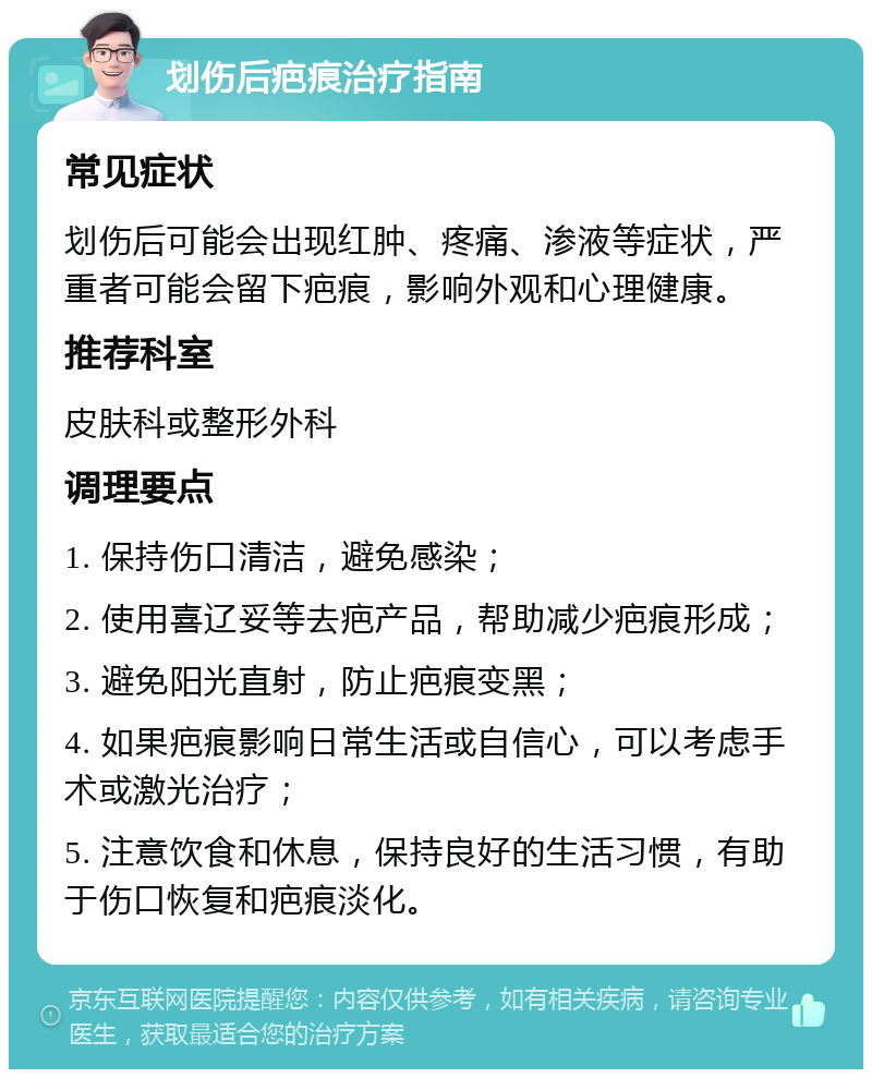 划伤后疤痕治疗指南 常见症状 划伤后可能会出现红肿、疼痛、渗液等症状，严重者可能会留下疤痕，影响外观和心理健康。 推荐科室 皮肤科或整形外科 调理要点 1. 保持伤口清洁，避免感染； 2. 使用喜辽妥等去疤产品，帮助减少疤痕形成； 3. 避免阳光直射，防止疤痕变黑； 4. 如果疤痕影响日常生活或自信心，可以考虑手术或激光治疗； 5. 注意饮食和休息，保持良好的生活习惯，有助于伤口恢复和疤痕淡化。