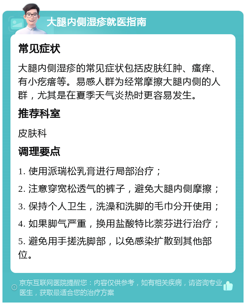 大腿内侧湿疹就医指南 常见症状 大腿内侧湿疹的常见症状包括皮肤红肿、瘙痒、有小疙瘩等。易感人群为经常摩擦大腿内侧的人群，尤其是在夏季天气炎热时更容易发生。 推荐科室 皮肤科 调理要点 1. 使用派瑞松乳膏进行局部治疗； 2. 注意穿宽松透气的裤子，避免大腿内侧摩擦； 3. 保持个人卫生，洗澡和洗脚的毛巾分开使用； 4. 如果脚气严重，换用盐酸特比萘芬进行治疗； 5. 避免用手搓洗脚部，以免感染扩散到其他部位。