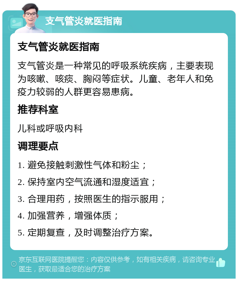 支气管炎就医指南 支气管炎就医指南 支气管炎是一种常见的呼吸系统疾病，主要表现为咳嗽、咳痰、胸闷等症状。儿童、老年人和免疫力较弱的人群更容易患病。 推荐科室 儿科或呼吸内科 调理要点 1. 避免接触刺激性气体和粉尘； 2. 保持室内空气流通和湿度适宜； 3. 合理用药，按照医生的指示服用； 4. 加强营养，增强体质； 5. 定期复查，及时调整治疗方案。