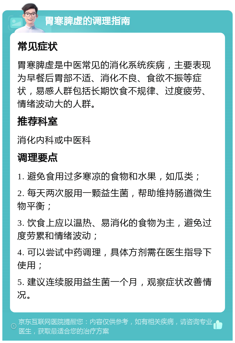 胃寒脾虚的调理指南 常见症状 胃寒脾虚是中医常见的消化系统疾病，主要表现为早餐后胃部不适、消化不良、食欲不振等症状，易感人群包括长期饮食不规律、过度疲劳、情绪波动大的人群。 推荐科室 消化内科或中医科 调理要点 1. 避免食用过多寒凉的食物和水果，如瓜类； 2. 每天两次服用一颗益生菌，帮助维持肠道微生物平衡； 3. 饮食上应以温热、易消化的食物为主，避免过度劳累和情绪波动； 4. 可以尝试中药调理，具体方剂需在医生指导下使用； 5. 建议连续服用益生菌一个月，观察症状改善情况。