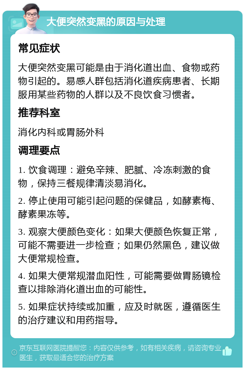 大便突然变黑的原因与处理 常见症状 大便突然变黑可能是由于消化道出血、食物或药物引起的。易感人群包括消化道疾病患者、长期服用某些药物的人群以及不良饮食习惯者。 推荐科室 消化内科或胃肠外科 调理要点 1. 饮食调理：避免辛辣、肥腻、冷冻刺激的食物，保持三餐规律清淡易消化。 2. 停止使用可能引起问题的保健品，如酵素梅、酵素果冻等。 3. 观察大便颜色变化：如果大便颜色恢复正常，可能不需要进一步检查；如果仍然黑色，建议做大便常规检查。 4. 如果大便常规潜血阳性，可能需要做胃肠镜检查以排除消化道出血的可能性。 5. 如果症状持续或加重，应及时就医，遵循医生的治疗建议和用药指导。