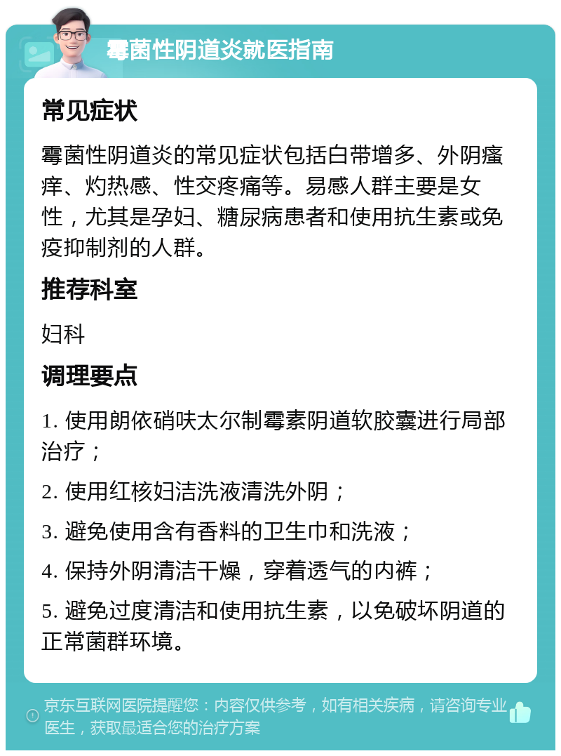 霉菌性阴道炎就医指南 常见症状 霉菌性阴道炎的常见症状包括白带增多、外阴瘙痒、灼热感、性交疼痛等。易感人群主要是女性，尤其是孕妇、糖尿病患者和使用抗生素或免疫抑制剂的人群。 推荐科室 妇科 调理要点 1. 使用朗依硝呋太尔制霉素阴道软胶囊进行局部治疗； 2. 使用红核妇洁洗液清洗外阴； 3. 避免使用含有香料的卫生巾和洗液； 4. 保持外阴清洁干燥，穿着透气的内裤； 5. 避免过度清洁和使用抗生素，以免破坏阴道的正常菌群环境。