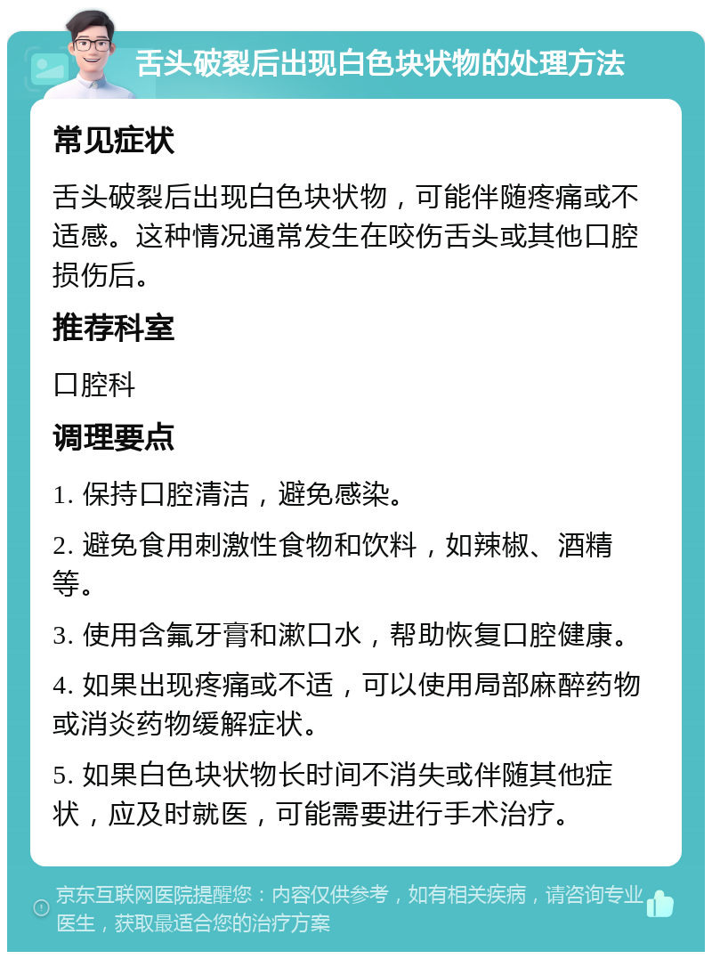 舌头破裂后出现白色块状物的处理方法 常见症状 舌头破裂后出现白色块状物，可能伴随疼痛或不适感。这种情况通常发生在咬伤舌头或其他口腔损伤后。 推荐科室 口腔科 调理要点 1. 保持口腔清洁，避免感染。 2. 避免食用刺激性食物和饮料，如辣椒、酒精等。 3. 使用含氟牙膏和漱口水，帮助恢复口腔健康。 4. 如果出现疼痛或不适，可以使用局部麻醉药物或消炎药物缓解症状。 5. 如果白色块状物长时间不消失或伴随其他症状，应及时就医，可能需要进行手术治疗。