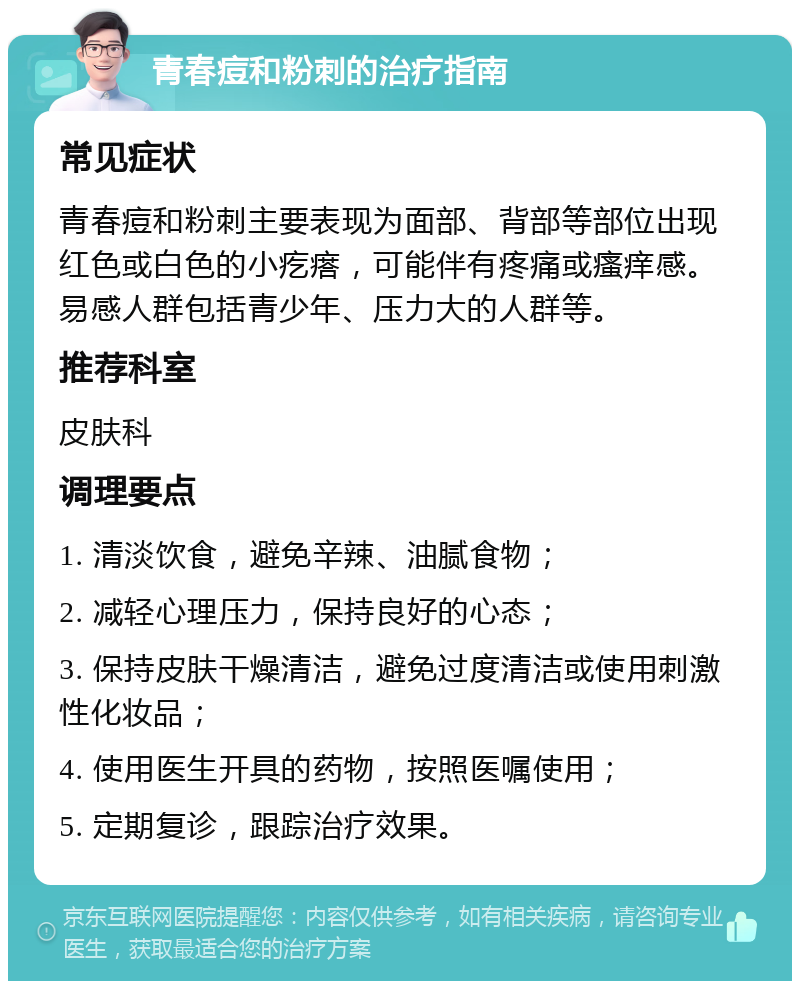 青春痘和粉刺的治疗指南 常见症状 青春痘和粉刺主要表现为面部、背部等部位出现红色或白色的小疙瘩，可能伴有疼痛或瘙痒感。易感人群包括青少年、压力大的人群等。 推荐科室 皮肤科 调理要点 1. 清淡饮食，避免辛辣、油腻食物； 2. 减轻心理压力，保持良好的心态； 3. 保持皮肤干燥清洁，避免过度清洁或使用刺激性化妆品； 4. 使用医生开具的药物，按照医嘱使用； 5. 定期复诊，跟踪治疗效果。