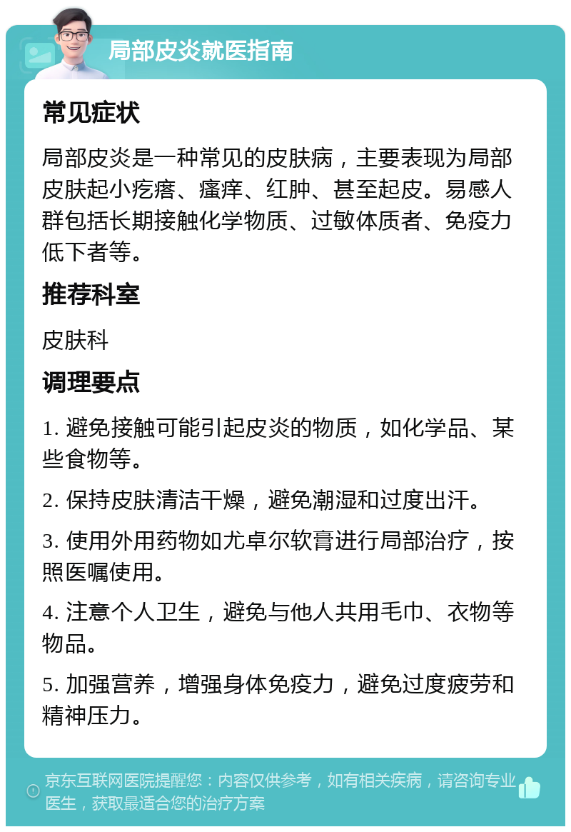 局部皮炎就医指南 常见症状 局部皮炎是一种常见的皮肤病，主要表现为局部皮肤起小疙瘩、瘙痒、红肿、甚至起皮。易感人群包括长期接触化学物质、过敏体质者、免疫力低下者等。 推荐科室 皮肤科 调理要点 1. 避免接触可能引起皮炎的物质，如化学品、某些食物等。 2. 保持皮肤清洁干燥，避免潮湿和过度出汗。 3. 使用外用药物如尤卓尔软膏进行局部治疗，按照医嘱使用。 4. 注意个人卫生，避免与他人共用毛巾、衣物等物品。 5. 加强营养，增强身体免疫力，避免过度疲劳和精神压力。