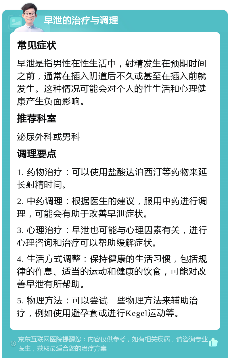 早泄的治疗与调理 常见症状 早泄是指男性在性生活中，射精发生在预期时间之前，通常在插入阴道后不久或甚至在插入前就发生。这种情况可能会对个人的性生活和心理健康产生负面影响。 推荐科室 泌尿外科或男科 调理要点 1. 药物治疗：可以使用盐酸达泊西汀等药物来延长射精时间。 2. 中药调理：根据医生的建议，服用中药进行调理，可能会有助于改善早泄症状。 3. 心理治疗：早泄也可能与心理因素有关，进行心理咨询和治疗可以帮助缓解症状。 4. 生活方式调整：保持健康的生活习惯，包括规律的作息、适当的运动和健康的饮食，可能对改善早泄有所帮助。 5. 物理方法：可以尝试一些物理方法来辅助治疗，例如使用避孕套或进行Kegel运动等。