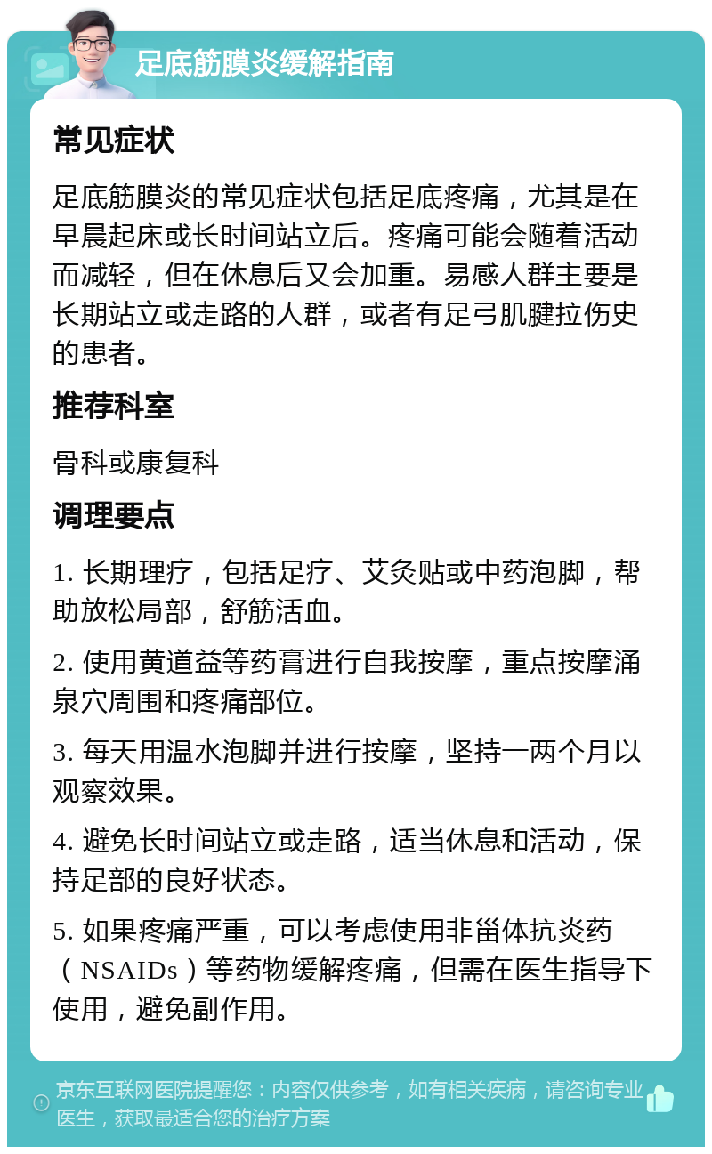 足底筋膜炎缓解指南 常见症状 足底筋膜炎的常见症状包括足底疼痛，尤其是在早晨起床或长时间站立后。疼痛可能会随着活动而减轻，但在休息后又会加重。易感人群主要是长期站立或走路的人群，或者有足弓肌腱拉伤史的患者。 推荐科室 骨科或康复科 调理要点 1. 长期理疗，包括足疗、艾灸贴或中药泡脚，帮助放松局部，舒筋活血。 2. 使用黄道益等药膏进行自我按摩，重点按摩涌泉穴周围和疼痛部位。 3. 每天用温水泡脚并进行按摩，坚持一两个月以观察效果。 4. 避免长时间站立或走路，适当休息和活动，保持足部的良好状态。 5. 如果疼痛严重，可以考虑使用非甾体抗炎药（NSAIDs）等药物缓解疼痛，但需在医生指导下使用，避免副作用。