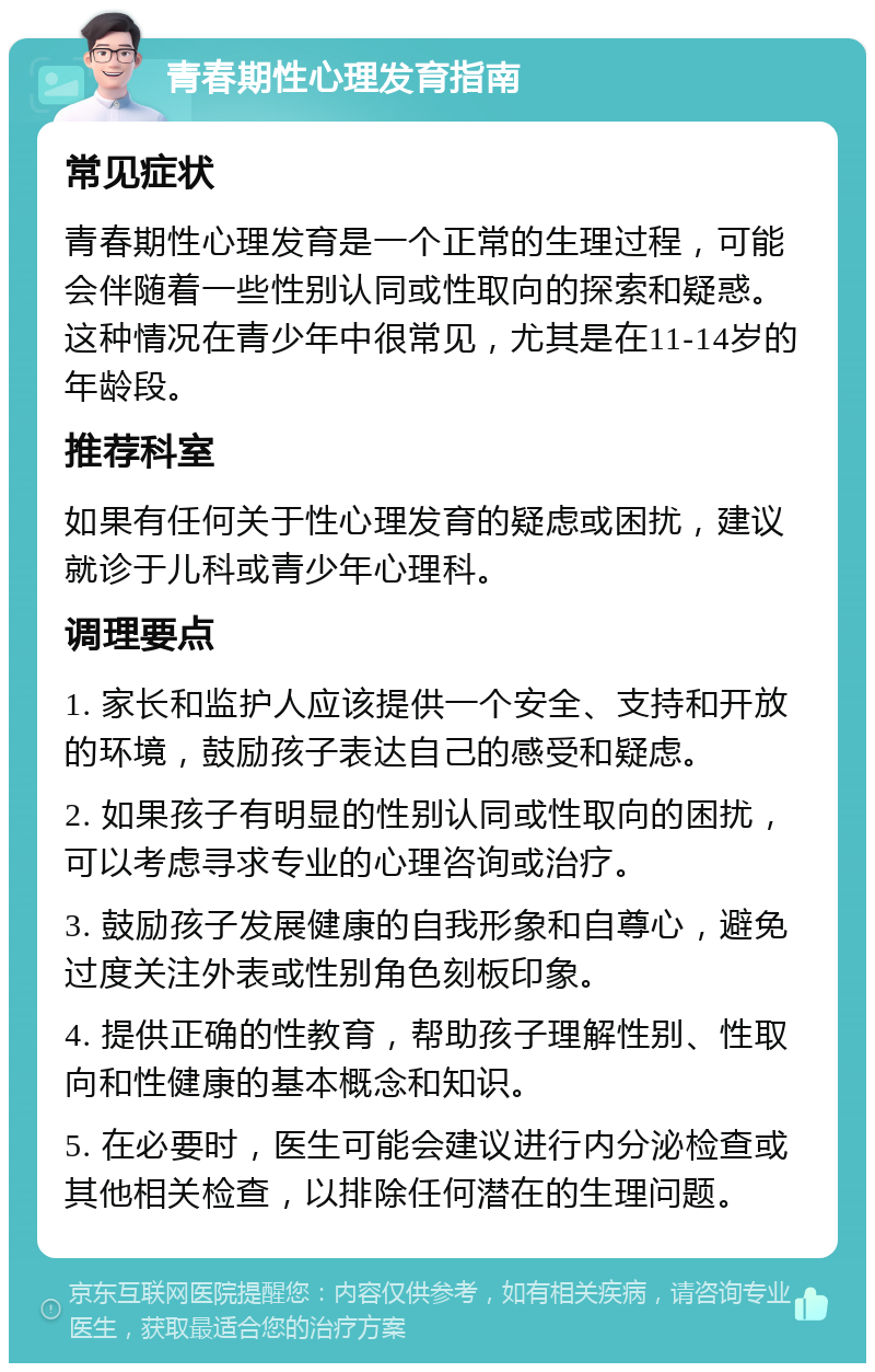 青春期性心理发育指南 常见症状 青春期性心理发育是一个正常的生理过程，可能会伴随着一些性别认同或性取向的探索和疑惑。这种情况在青少年中很常见，尤其是在11-14岁的年龄段。 推荐科室 如果有任何关于性心理发育的疑虑或困扰，建议就诊于儿科或青少年心理科。 调理要点 1. 家长和监护人应该提供一个安全、支持和开放的环境，鼓励孩子表达自己的感受和疑虑。 2. 如果孩子有明显的性别认同或性取向的困扰，可以考虑寻求专业的心理咨询或治疗。 3. 鼓励孩子发展健康的自我形象和自尊心，避免过度关注外表或性别角色刻板印象。 4. 提供正确的性教育，帮助孩子理解性别、性取向和性健康的基本概念和知识。 5. 在必要时，医生可能会建议进行内分泌检查或其他相关检查，以排除任何潜在的生理问题。