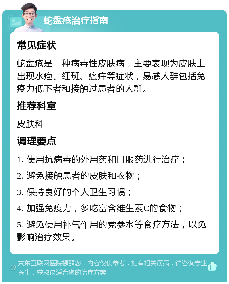 蛇盘疮治疗指南 常见症状 蛇盘疮是一种病毒性皮肤病，主要表现为皮肤上出现水疱、红斑、瘙痒等症状，易感人群包括免疫力低下者和接触过患者的人群。 推荐科室 皮肤科 调理要点 1. 使用抗病毒的外用药和口服药进行治疗； 2. 避免接触患者的皮肤和衣物； 3. 保持良好的个人卫生习惯； 4. 加强免疫力，多吃富含维生素C的食物； 5. 避免使用补气作用的党参水等食疗方法，以免影响治疗效果。