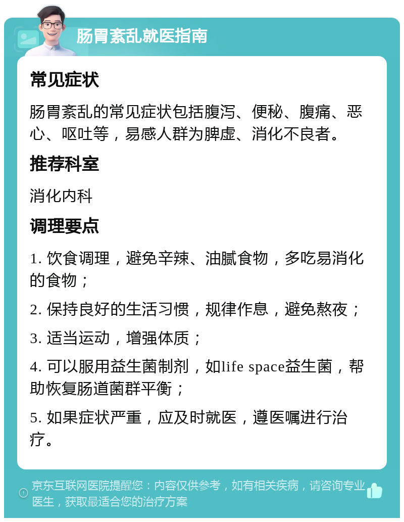 肠胃紊乱就医指南 常见症状 肠胃紊乱的常见症状包括腹泻、便秘、腹痛、恶心、呕吐等，易感人群为脾虚、消化不良者。 推荐科室 消化内科 调理要点 1. 饮食调理，避免辛辣、油腻食物，多吃易消化的食物； 2. 保持良好的生活习惯，规律作息，避免熬夜； 3. 适当运动，增强体质； 4. 可以服用益生菌制剂，如life space益生菌，帮助恢复肠道菌群平衡； 5. 如果症状严重，应及时就医，遵医嘱进行治疗。