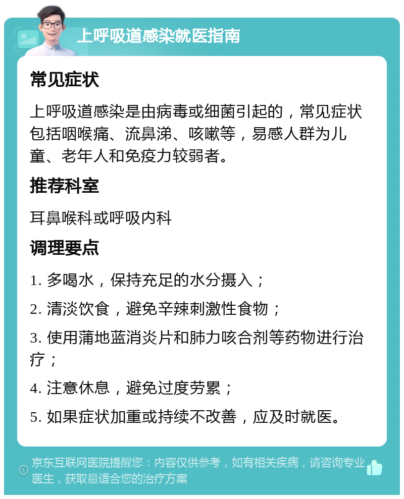 上呼吸道感染就医指南 常见症状 上呼吸道感染是由病毒或细菌引起的，常见症状包括咽喉痛、流鼻涕、咳嗽等，易感人群为儿童、老年人和免疫力较弱者。 推荐科室 耳鼻喉科或呼吸内科 调理要点 1. 多喝水，保持充足的水分摄入； 2. 清淡饮食，避免辛辣刺激性食物； 3. 使用蒲地蓝消炎片和肺力咳合剂等药物进行治疗； 4. 注意休息，避免过度劳累； 5. 如果症状加重或持续不改善，应及时就医。