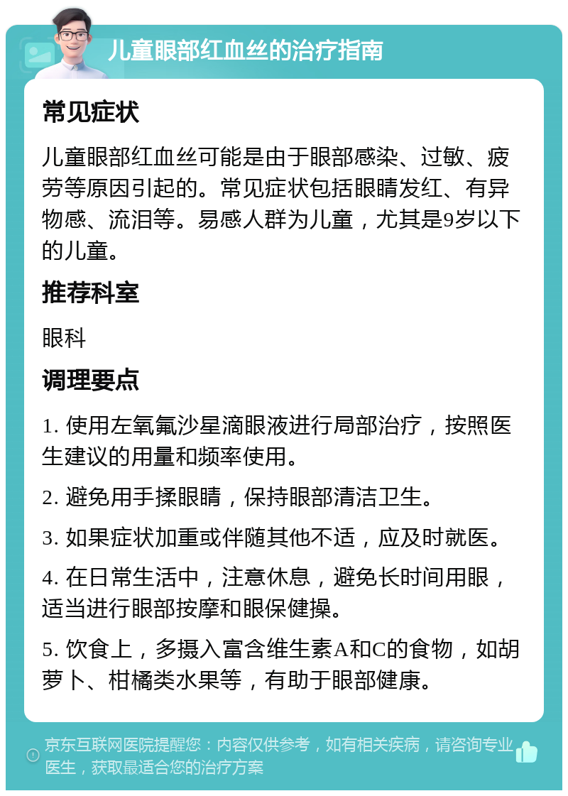 儿童眼部红血丝的治疗指南 常见症状 儿童眼部红血丝可能是由于眼部感染、过敏、疲劳等原因引起的。常见症状包括眼睛发红、有异物感、流泪等。易感人群为儿童，尤其是9岁以下的儿童。 推荐科室 眼科 调理要点 1. 使用左氧氟沙星滴眼液进行局部治疗，按照医生建议的用量和频率使用。 2. 避免用手揉眼睛，保持眼部清洁卫生。 3. 如果症状加重或伴随其他不适，应及时就医。 4. 在日常生活中，注意休息，避免长时间用眼，适当进行眼部按摩和眼保健操。 5. 饮食上，多摄入富含维生素A和C的食物，如胡萝卜、柑橘类水果等，有助于眼部健康。