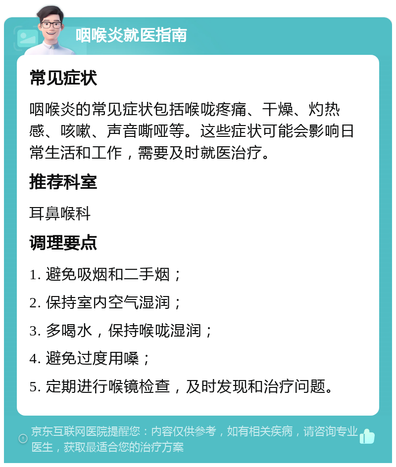 咽喉炎就医指南 常见症状 咽喉炎的常见症状包括喉咙疼痛、干燥、灼热感、咳嗽、声音嘶哑等。这些症状可能会影响日常生活和工作，需要及时就医治疗。 推荐科室 耳鼻喉科 调理要点 1. 避免吸烟和二手烟； 2. 保持室内空气湿润； 3. 多喝水，保持喉咙湿润； 4. 避免过度用嗓； 5. 定期进行喉镜检查，及时发现和治疗问题。