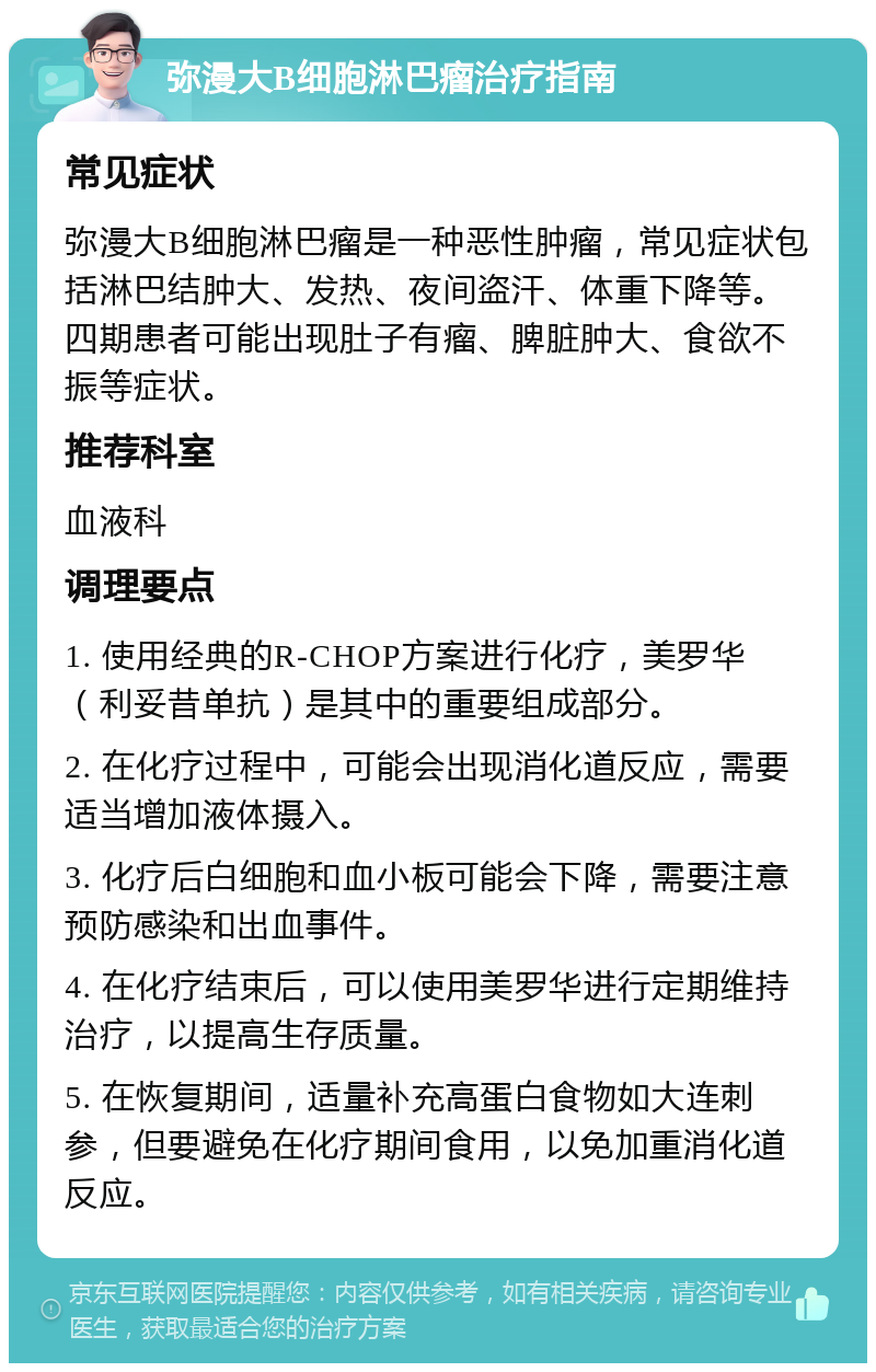 弥漫大B细胞淋巴瘤治疗指南 常见症状 弥漫大B细胞淋巴瘤是一种恶性肿瘤，常见症状包括淋巴结肿大、发热、夜间盗汗、体重下降等。四期患者可能出现肚子有瘤、脾脏肿大、食欲不振等症状。 推荐科室 血液科 调理要点 1. 使用经典的R-CHOP方案进行化疗，美罗华（利妥昔单抗）是其中的重要组成部分。 2. 在化疗过程中，可能会出现消化道反应，需要适当增加液体摄入。 3. 化疗后白细胞和血小板可能会下降，需要注意预防感染和出血事件。 4. 在化疗结束后，可以使用美罗华进行定期维持治疗，以提高生存质量。 5. 在恢复期间，适量补充高蛋白食物如大连刺参，但要避免在化疗期间食用，以免加重消化道反应。