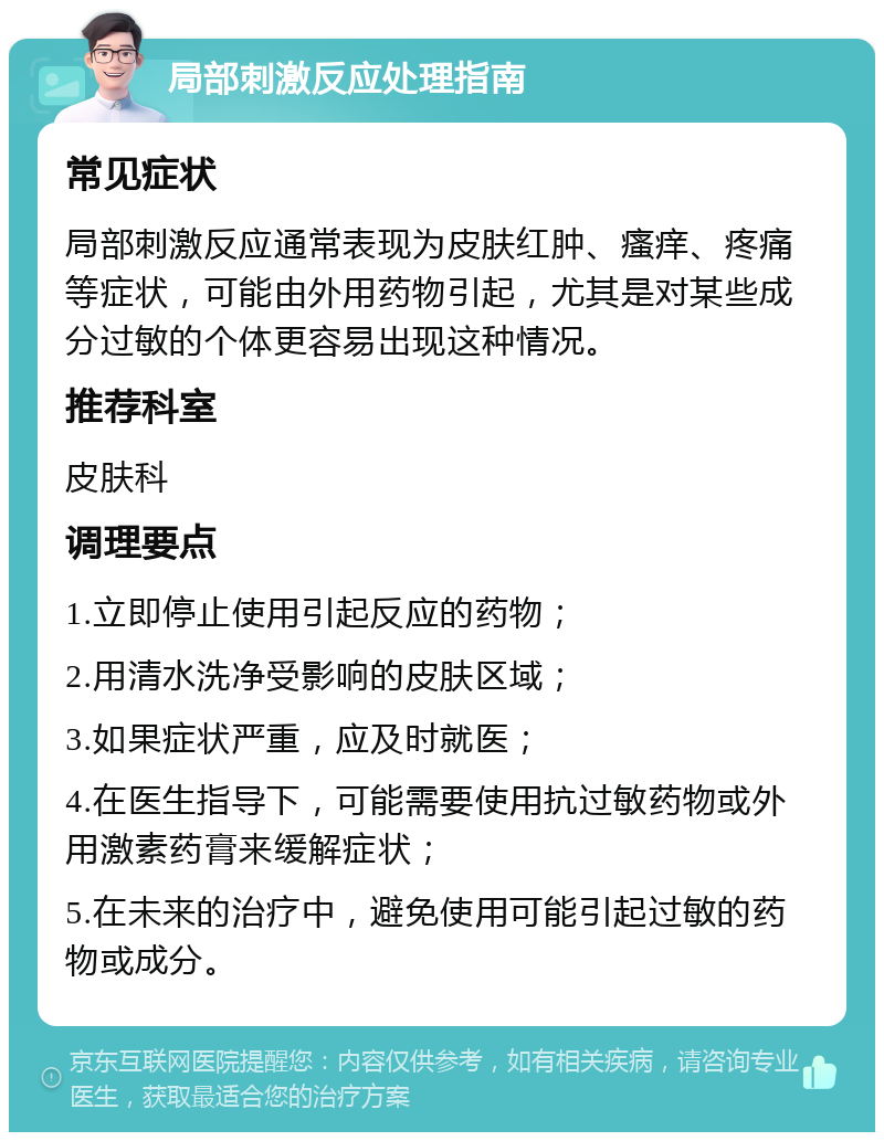 局部刺激反应处理指南 常见症状 局部刺激反应通常表现为皮肤红肿、瘙痒、疼痛等症状，可能由外用药物引起，尤其是对某些成分过敏的个体更容易出现这种情况。 推荐科室 皮肤科 调理要点 1.立即停止使用引起反应的药物； 2.用清水洗净受影响的皮肤区域； 3.如果症状严重，应及时就医； 4.在医生指导下，可能需要使用抗过敏药物或外用激素药膏来缓解症状； 5.在未来的治疗中，避免使用可能引起过敏的药物或成分。