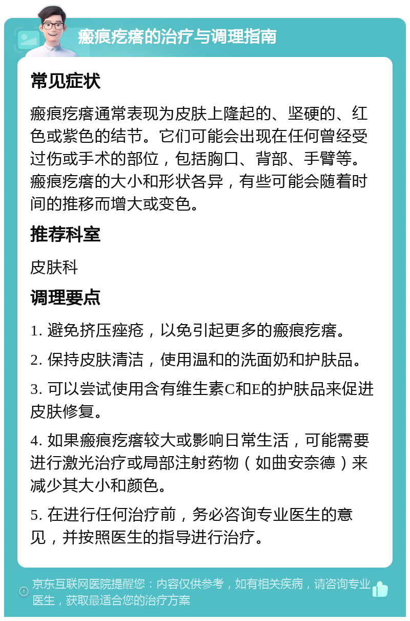 瘢痕疙瘩的治疗与调理指南 常见症状 瘢痕疙瘩通常表现为皮肤上隆起的、坚硬的、红色或紫色的结节。它们可能会出现在任何曾经受过伤或手术的部位，包括胸口、背部、手臂等。瘢痕疙瘩的大小和形状各异，有些可能会随着时间的推移而增大或变色。 推荐科室 皮肤科 调理要点 1. 避免挤压痤疮，以免引起更多的瘢痕疙瘩。 2. 保持皮肤清洁，使用温和的洗面奶和护肤品。 3. 可以尝试使用含有维生素C和E的护肤品来促进皮肤修复。 4. 如果瘢痕疙瘩较大或影响日常生活，可能需要进行激光治疗或局部注射药物（如曲安奈德）来减少其大小和颜色。 5. 在进行任何治疗前，务必咨询专业医生的意见，并按照医生的指导进行治疗。