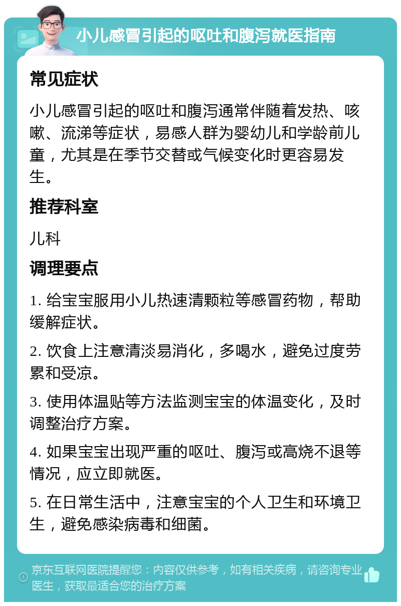 小儿感冒引起的呕吐和腹泻就医指南 常见症状 小儿感冒引起的呕吐和腹泻通常伴随着发热、咳嗽、流涕等症状，易感人群为婴幼儿和学龄前儿童，尤其是在季节交替或气候变化时更容易发生。 推荐科室 儿科 调理要点 1. 给宝宝服用小儿热速清颗粒等感冒药物，帮助缓解症状。 2. 饮食上注意清淡易消化，多喝水，避免过度劳累和受凉。 3. 使用体温贴等方法监测宝宝的体温变化，及时调整治疗方案。 4. 如果宝宝出现严重的呕吐、腹泻或高烧不退等情况，应立即就医。 5. 在日常生活中，注意宝宝的个人卫生和环境卫生，避免感染病毒和细菌。