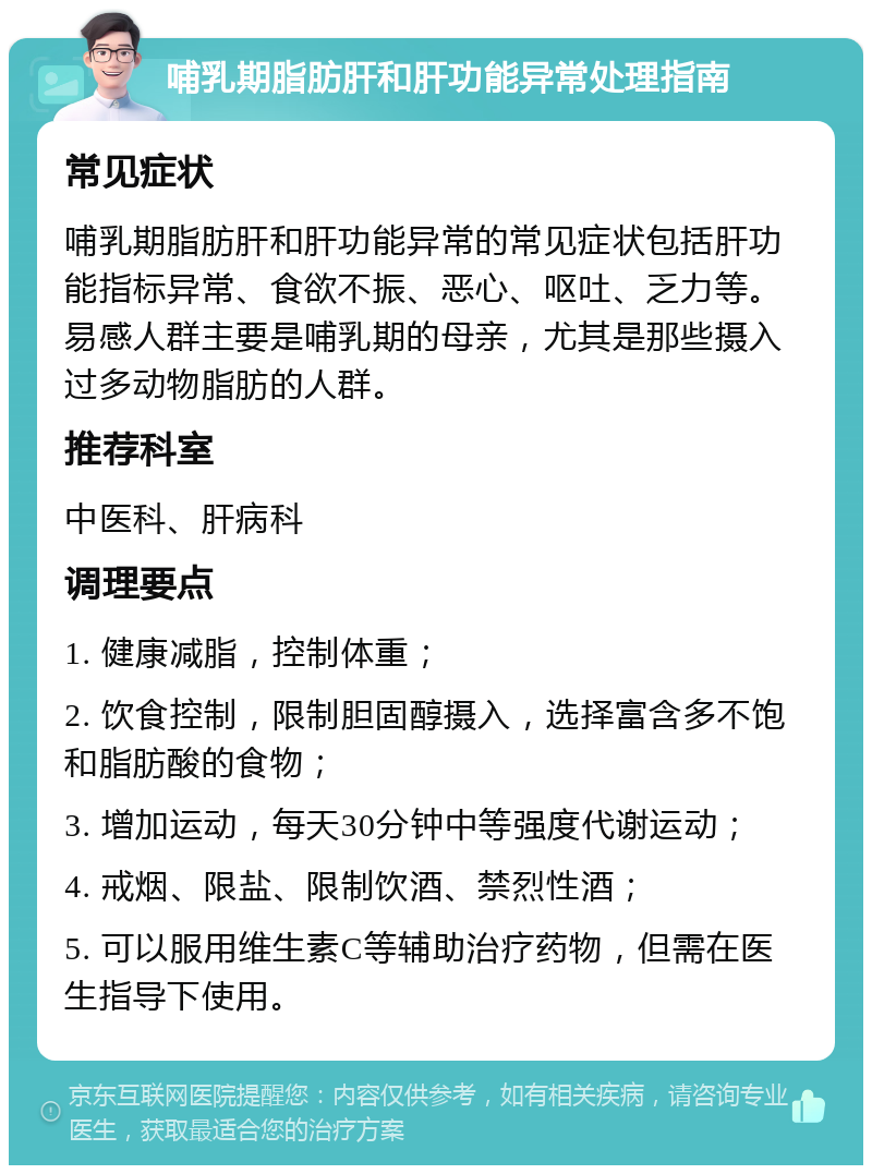 哺乳期脂肪肝和肝功能异常处理指南 常见症状 哺乳期脂肪肝和肝功能异常的常见症状包括肝功能指标异常、食欲不振、恶心、呕吐、乏力等。易感人群主要是哺乳期的母亲，尤其是那些摄入过多动物脂肪的人群。 推荐科室 中医科、肝病科 调理要点 1. 健康减脂，控制体重； 2. 饮食控制，限制胆固醇摄入，选择富含多不饱和脂肪酸的食物； 3. 增加运动，每天30分钟中等强度代谢运动； 4. 戒烟、限盐、限制饮酒、禁烈性酒； 5. 可以服用维生素C等辅助治疗药物，但需在医生指导下使用。