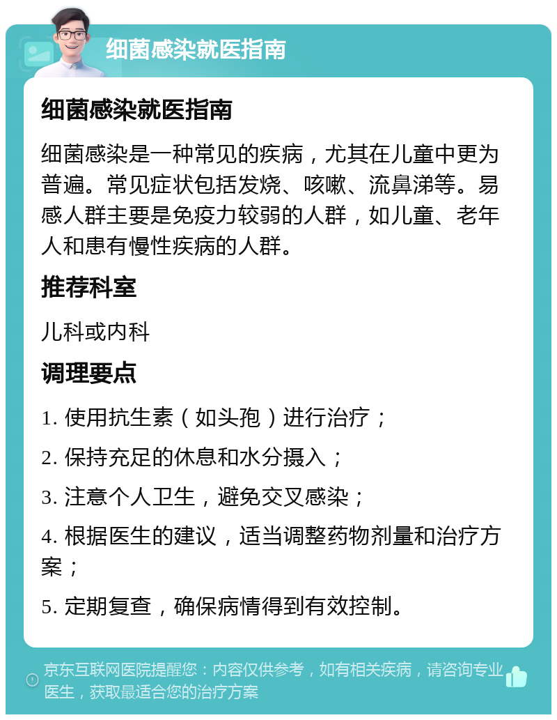 细菌感染就医指南 细菌感染就医指南 细菌感染是一种常见的疾病，尤其在儿童中更为普遍。常见症状包括发烧、咳嗽、流鼻涕等。易感人群主要是免疫力较弱的人群，如儿童、老年人和患有慢性疾病的人群。 推荐科室 儿科或内科 调理要点 1. 使用抗生素（如头孢）进行治疗； 2. 保持充足的休息和水分摄入； 3. 注意个人卫生，避免交叉感染； 4. 根据医生的建议，适当调整药物剂量和治疗方案； 5. 定期复查，确保病情得到有效控制。