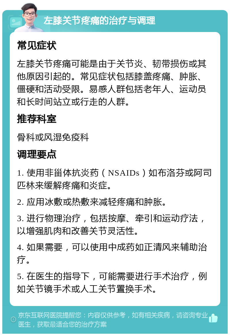 左膝关节疼痛的治疗与调理 常见症状 左膝关节疼痛可能是由于关节炎、韧带损伤或其他原因引起的。常见症状包括膝盖疼痛、肿胀、僵硬和活动受限。易感人群包括老年人、运动员和长时间站立或行走的人群。 推荐科室 骨科或风湿免疫科 调理要点 1. 使用非甾体抗炎药（NSAIDs）如布洛芬或阿司匹林来缓解疼痛和炎症。 2. 应用冰敷或热敷来减轻疼痛和肿胀。 3. 进行物理治疗，包括按摩、牵引和运动疗法，以增强肌肉和改善关节灵活性。 4. 如果需要，可以使用中成药如正清风来辅助治疗。 5. 在医生的指导下，可能需要进行手术治疗，例如关节镜手术或人工关节置换手术。